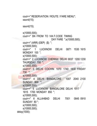 cout<<" RESERVATION / ROUTE / FARE MENU"; 
saund(15); 
saund(15); 
s(10000,500); 
cout<<" SN FROM TO VIA F.CODE TIMING 
DAY FARE ";s(10000,500); 
cout<<" (ARR) (DEP) ($) "; 
s(10000,500); 
cout<<" 1 LUCKNOW DELHI 0871 1530 1615 
MONDAY 100 "; 
s(10000,500); 
cout<<" 2 LUCKNOW CHENNAI DELHI 0037 1200 1230 
THURSDAY 700 "; 
s(10000,500); 
cout<<" 3 DELHI COCHIN 1070 1740 1830 FRIDAY 
730 "; 
s(10000,500); 
cout<<" 4 DELHI BANGALORE 1007 2040 2100 
SUNDAY 800 "; 
s(10000,500); 
cout<<" 5 LUCKNOW BANGALORE DELHI 1017 
1615 1700 MONDAY 850 "; 
s(10000,500); 
cout<<" 6 ALLAHBAD DELHI 7001 0845 0910 
SUNDAY 80 "; 
s(10000,500); 
s(10000,500); 
delay(1000); 
 