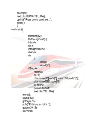 saund(50); 
textcolor(BLINK+YELLOW); 
cprintf(" Press any to continue..."); 
getch(); 
} 
void main() 
{ 
textcolor(12); 
textbackground(8); 
int mch; 
res r; 
int flag=0,rec=0; 
char ch; 
do 
{ 
clrscr(); 
saund(50); 
//if(oo>0) 
restart(); 
oo++; 
char name[36],code[5],name1[36],code1[5]; 
char name2[36],code2[5]; 
int flag=0; 
fstream fin,fin1; 
textcolor(YELLOW); 
menu(); 
saund(30); 
gotoxy(4,15); 
puts(" Enter your choice :"); 
gotoxy(30,15); 
cin>>mch; 
 