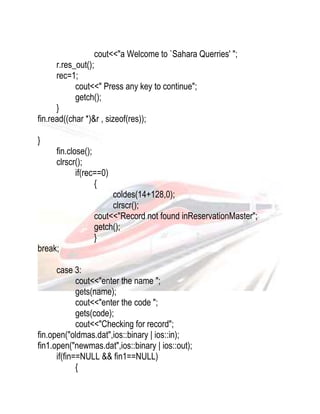 cout<<"a Welcome to `Sahara Querries' "; 
r.res_out(); 
rec=1; 
cout<<" Press any key to continue"; 
getch(); 
} 
fin.read((char *)&r , sizeof(res)); 
} 
fin.close(); 
clrscr(); 
if(rec==0) 
{ 
coldes(14+128,0); 
clrscr(); 
cout<<"Record not found inReservationMaster"; 
getch(); 
} 
break; 
case 3: 
cout<<"enter the name "; 
gets(name); 
cout<<"enter the code "; 
gets(code); 
cout<<"Checking for record"; 
fin.open("oldmas.dat",ios::binary | ios::in); 
fin1.open("newmas.dat",ios::binary | ios::out); 
if(fin==NULL && fin1==NULL) 
{ 
 