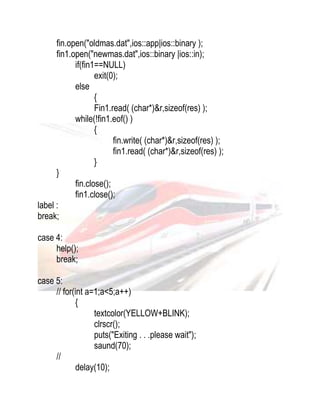 fin.open("oldmas.dat",ios::app|ios::binary ); 
fin1.open("newmas.dat",ios::binary |ios::in); 
if(fin1==NULL) 
exit(0); 
else 
{ 
Fin1.read( (char*)&r,sizeof(res) ); 
while(!fin1.eof() ) 
{ 
fin.write( (char*)&r,sizeof(res) ); 
fin1.read( (char*)&r,sizeof(res) ); 
} 
} 
fin.close(); 
fin1.close(); 
label : 
break; 
case 4: 
help(); 
break; 
case 5: 
// for(int a=1;a<5;a++) 
{ 
textcolor(YELLOW+BLINK); 
clrscr(); 
puts("Exiting . . .please wait"); 
saund(70); 
// 
delay(10); 
 