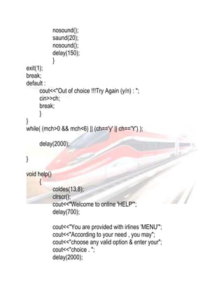 nosound(); 
saund(20); 
nosound(); 
delay(150); 
} 
exit(1); 
break; 
default : 
cout<<"Out of choice !!!Try Again (y/n) : "; 
cin>>ch; 
break; 
} 
} 
while( (mch>0 && mch<6) || (ch=='y' || ch=='Y') ); 
delay(2000); 
} 
void help() 
{ 
coldes(13,8); 
clrscr(); 
cout<<"Welcome to online 'HELP'"; 
delay(700); 
cout<<"You are provided with irlines 'MENU'"; 
cout<<"According to your need , you may"; 
cout<<"choose any valid option & enter your"; 
cout<<"choice . "; 
delay(2000); 
 