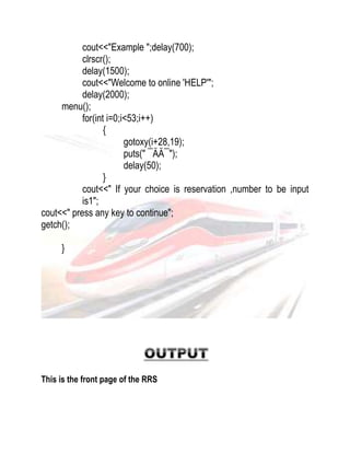 cout<<"Example ";delay(700); 
clrscr(); 
delay(1500); 
cout<<"Welcome to online 'HELP'"; 
delay(2000); 
menu(); 
for(int i=0;i<53;i++) 
{ 
gotoxy(i+28,19); 
puts(" ¯ÄÄ¯"); 
delay(50); 
} 
cout<<" If your choice is reservation ,number to be input 
is1"; 
cout<<" press any key to continue"; 
getch(); 
} 
This is the front page of the RRS 
 