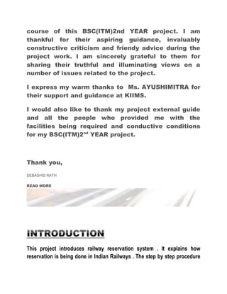 course of this BSC(ITM)2nd YEAR project. I am 
thankful for their aspiring guidance, invaluably 
constructive criticism and friendy advice during the 
project work. I am sincerely grateful to them for 
sharing their truthful and illuminating views on a 
number of issues related to the project. 
I express my warm thanks to Ms. AYUSHIMITRA for 
their support and guidance at KIIMS. 
I would also like to thank my project external guide 
and all the people who provided me with the 
facilities being required and conductive conditions 
for my BSC(ITM)2nd YEAR project. 
Thank you, 
DEBASHIS RATH 
READ MORE 
This project introduces railway reservation system . It explains how 
reservation is being done in Indian Railways . The step by step procedure 
 