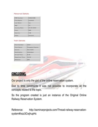 Our project is only the gist of the online reservation system. 
Due to time constraints it was not possible to incorporate all the 
concepts related to the topic. 
So the program created is just an instance of the Original Online 
Railway Reservation System. 
Reference: http://seminarprojects.com/Thread-railway-reservation-system# 
ixzz3CwjhupHc 
