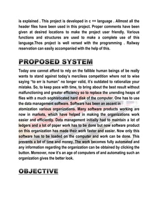 is explained . This project is developed in c ++ language . Allmost all the 
header files have been used in this project. Proper comments have been 
given at desired locations to make the project user friendly. Various 
functions and structures are used to make a complete use of this 
language.Thos project is well versed with the programming . Railway 
reservation can easily accompanied with the help of this. 
Today one cannot afford to rely on the fallible human beings of be really 
wants to stand against today’s merciless competition where not to wise 
saying “to err is human” no longer valid, it’s outdated to rationalize your 
mistake. So, to keep pace with time, to bring about the best result without 
malfunctioning and greater efficiency so to replace the unending heaps of 
flies with a much sophisticated hard disk of the computer. One has to use 
the data management software. Software has been an ascent in 
atomization various organizations. Many software products working are 
now in markets, which have helped in making the organizations work 
easier and efficiently. Data management initially had to maintain a lot of 
ledgers and a lot of paper work has to be done but now software product 
on this organization has made their work faster and easier. Now only this 
software has to be loaded on the computer and work can be done. This 
prevents a lot of time and money. The work becomes fully automated and 
any information regarding the organization can be obtained by clicking the 
button. Moreover, now it’s an age of computers of and automating such an 
organization gives the better look. 
 