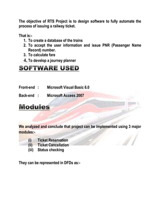 The objective of RTS Project is to design software to fully automate the 
process of issuing a railway ticket. 
That is:- 
1. To create a database of the trains 
2. To accept the user information and issue PNR (Passenger Name 
Record) number. 
3. To calculate fare 
4. To develop a journey planner 
Front-end : Microsoft Visual Basic 6.0 
Back-end : Microsoft Access 2007 
We analyzed and conclude that project can be implemented using 3 major 
modules:- 
(i) Ticket Reservation 
(ii) Ticket Cancellation 
(iii) Status checking 
They can be represented in DFDs as:- 
 