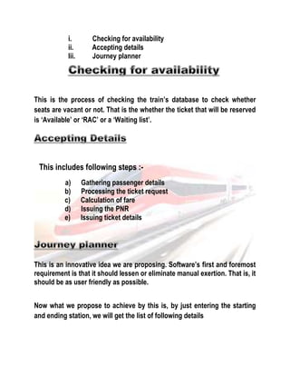 i. Checking for availability 
ii. Accepting details 
Iii. Journey planner 
This is the process of checking the train’s database to check whether 
seats are vacant or not. That is the whether the ticket that will be reserved 
is ‘Available’ or ‘RAC’ or a ‘Waiting list’. 
This includes following steps :- 
a) Gathering passenger details 
b) Processing the ticket request 
c) Calculation of fare 
d) Issuing the PNR 
e) Issuing ticket details 
This is an innovative idea we are proposing. Software’s first and foremost 
requirement is that it should lessen or eliminate manual exertion. That is, it 
should be as user friendly as possible. 
Now what we propose to achieve by this is, by just entering the starting 
and ending station, we will get the list of following details 
 
