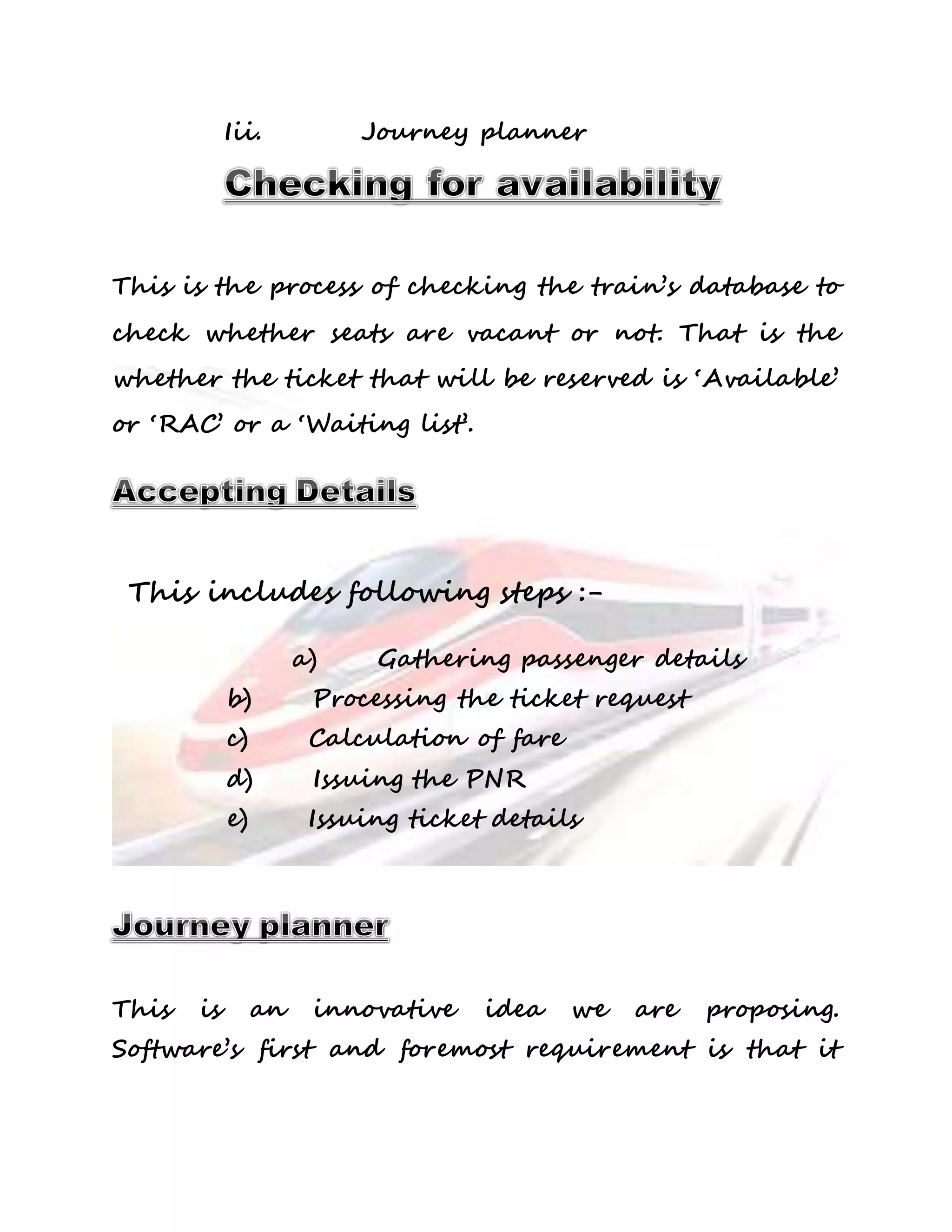 Iii. Journey planner 
This is the process of checking the train’s database to 
check whether seats are vacant or not. That is the 
whether the ticket that will be reserved is ‘Available’ 
or ‘RAC’ or a ‘Waiting list’. 
This includes following steps :- 
a) Gathering passenger details 
b) Processing the ticket request 
c) Calculation of fare 
d) Issuing the PNR 
e) Issuing ticket details 
This is an innovative idea we are proposing. 
Software’s first and foremost requirement is that it 
 