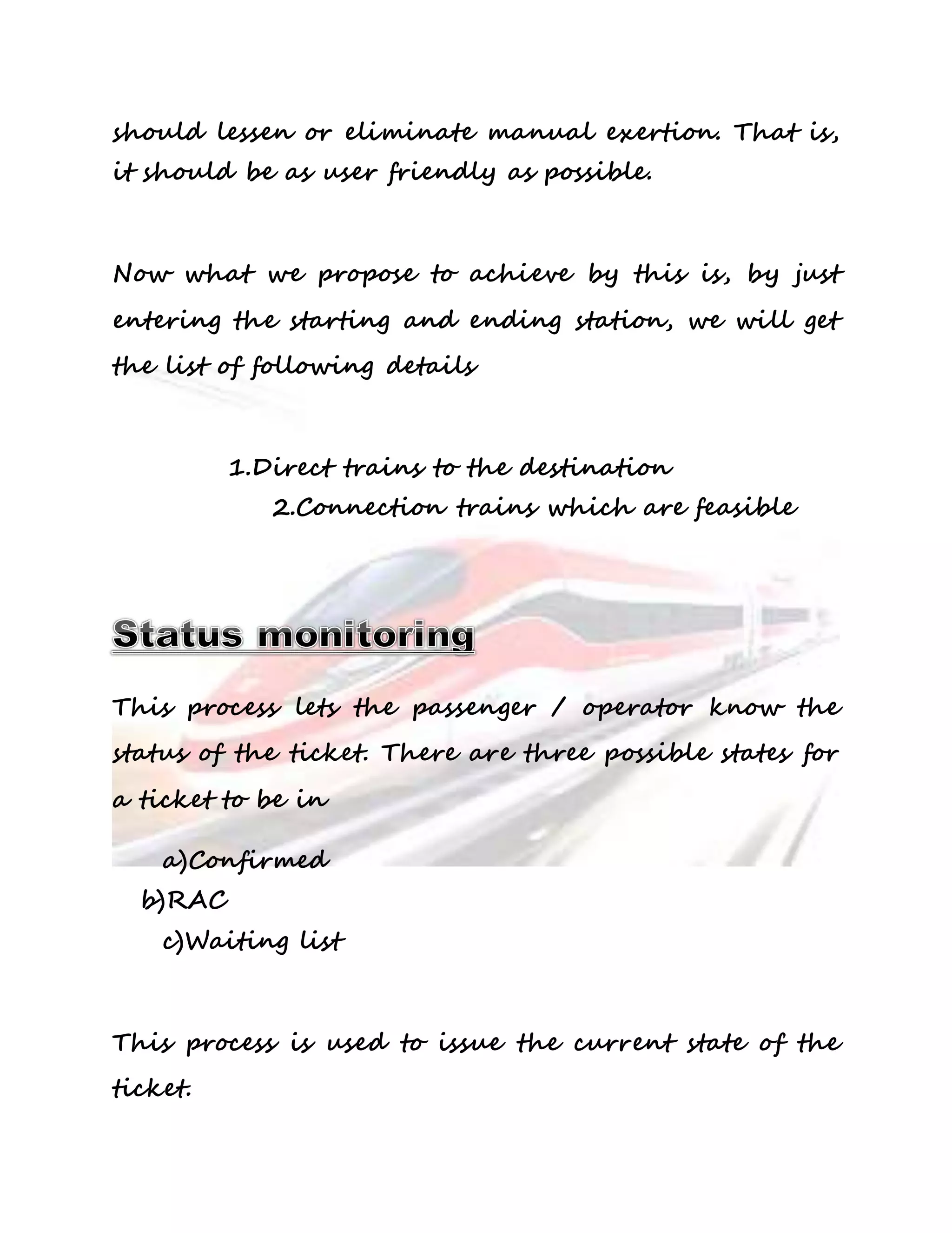 should lessen or eliminate manual exertion. That is, 
it should be as user friendly as possible. 
Now what we propose to achieve by this is, by just 
entering the starting and ending station, we will get 
the list of following details 
1.Direct trains to the destination 
2.Connection trains which are feasible 
This process lets the passenger / operator know the 
status of the ticket. There are three possible states for 
a ticket to be in 
a)Confirmed 
b)RAC 
c)Waiting list 
This process is used to issue the current state of the 
ticket. 
 