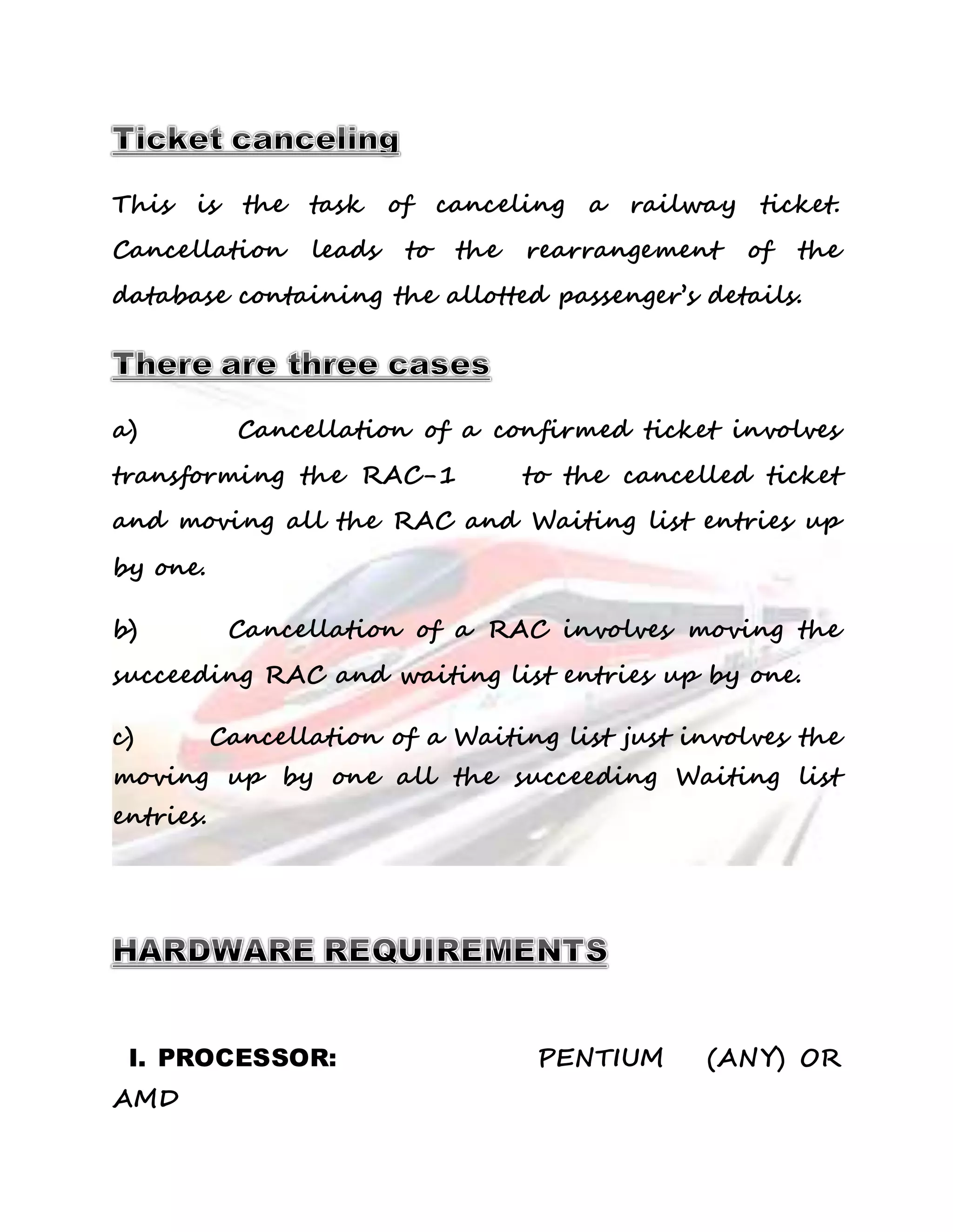This is the task of canceling a railway ticket. 
Cancellation leads to the rearrangement of the 
database containing the allotted passenger’s details. 
a) Cancellation of a confirmed ticket involves 
transforming the RAC-1 to the cancelled ticket 
and moving all the RAC and Waiting list entries up 
by one. 
b) Cancellation of a RAC involves moving the 
succeeding RAC and waiting list entries up by one. 
c) Cancellation of a Waiting list just involves the 
moving up by one all the succeeding Waiting list 
entries. 
I. PROCESSOR: PENTIUM (ANY) OR 
AMD 
 