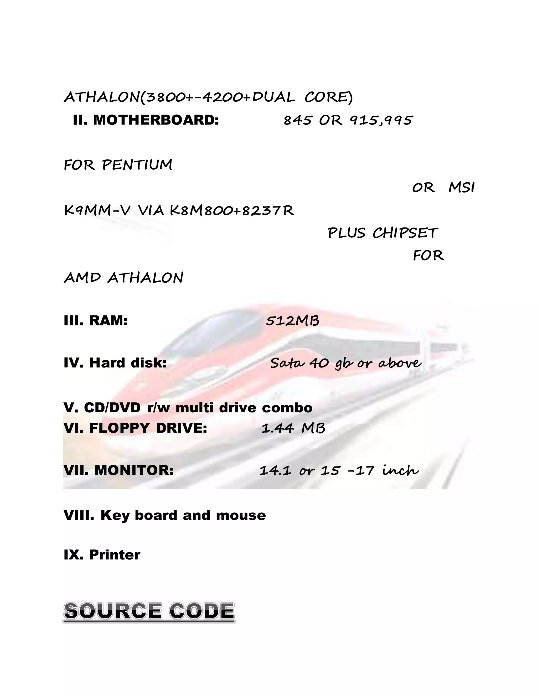 ATHALON(3800+-4200+DUAL CORE) 
II. MOTHERBOARD: 845 OR 915,995 
FOR PENTIUM 
0R MSI 
K9MM-V VIA K8M800+8237R 
PLUS CHIPSET 
FOR 
AMD ATHALON 
III. RAM: 512MB 
IV. Hard disk: Sata 40 gb or above 
V. CD/DVD r/w multi drive combo 
VI. FLOPPY DRIVE: 1.44 MB 
VII. MONITOR: 14.1 or 15 -17 inch 
VIII. Key board and mouse 
IX. Printer 
 