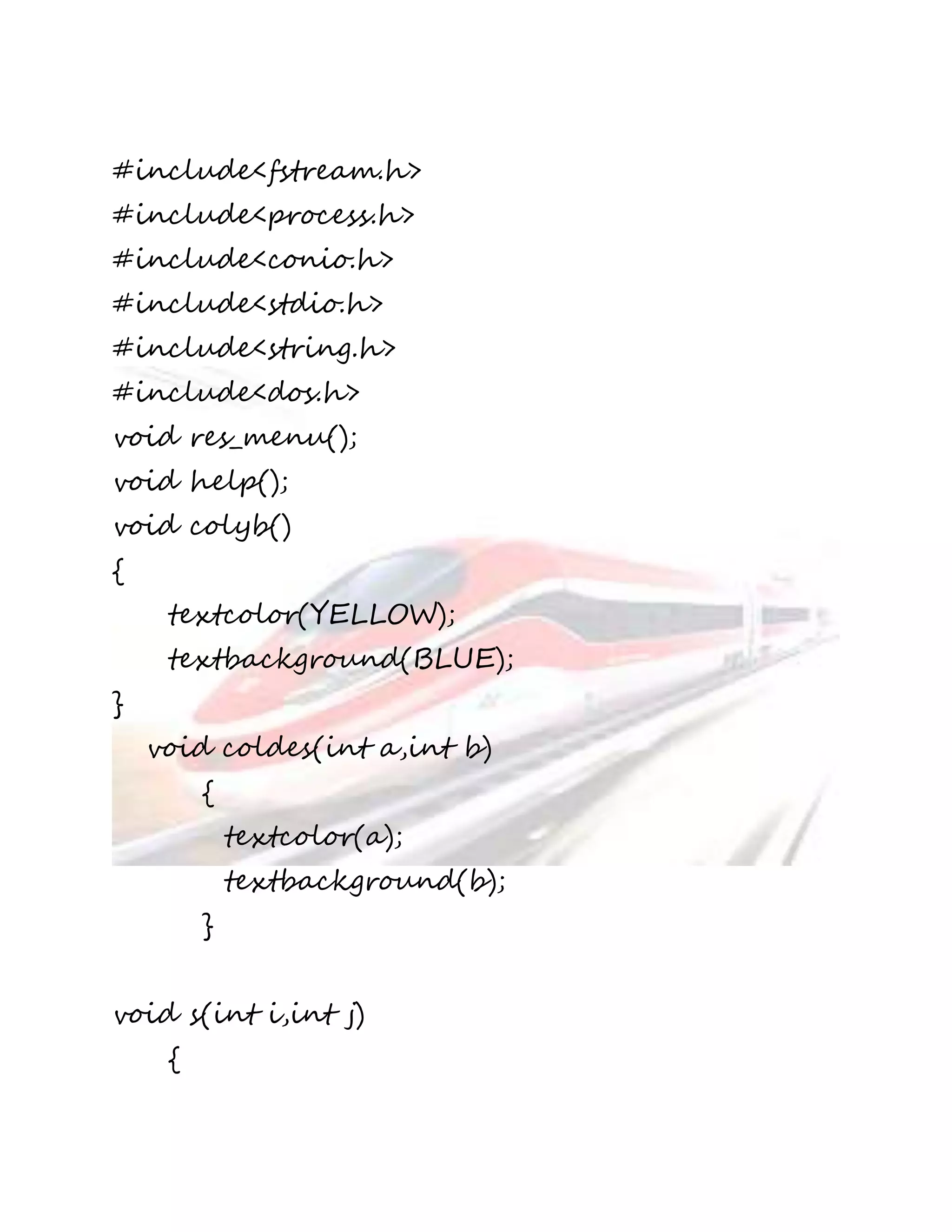 #include<fstream.h> 
#include<process.h> 
#include<conio.h> 
#include<stdio.h> 
#include<string.h> 
#include<dos.h> 
void res_menu(); 
void help(); 
void colyb() 
{ 
textcolor(YELLOW); 
textbackground(BLUE); 
} 
void coldes(int a,int b) 
{ 
textcolor(a); 
textbackground(b); 
} 
void s(int i,int j) 
{ 
 