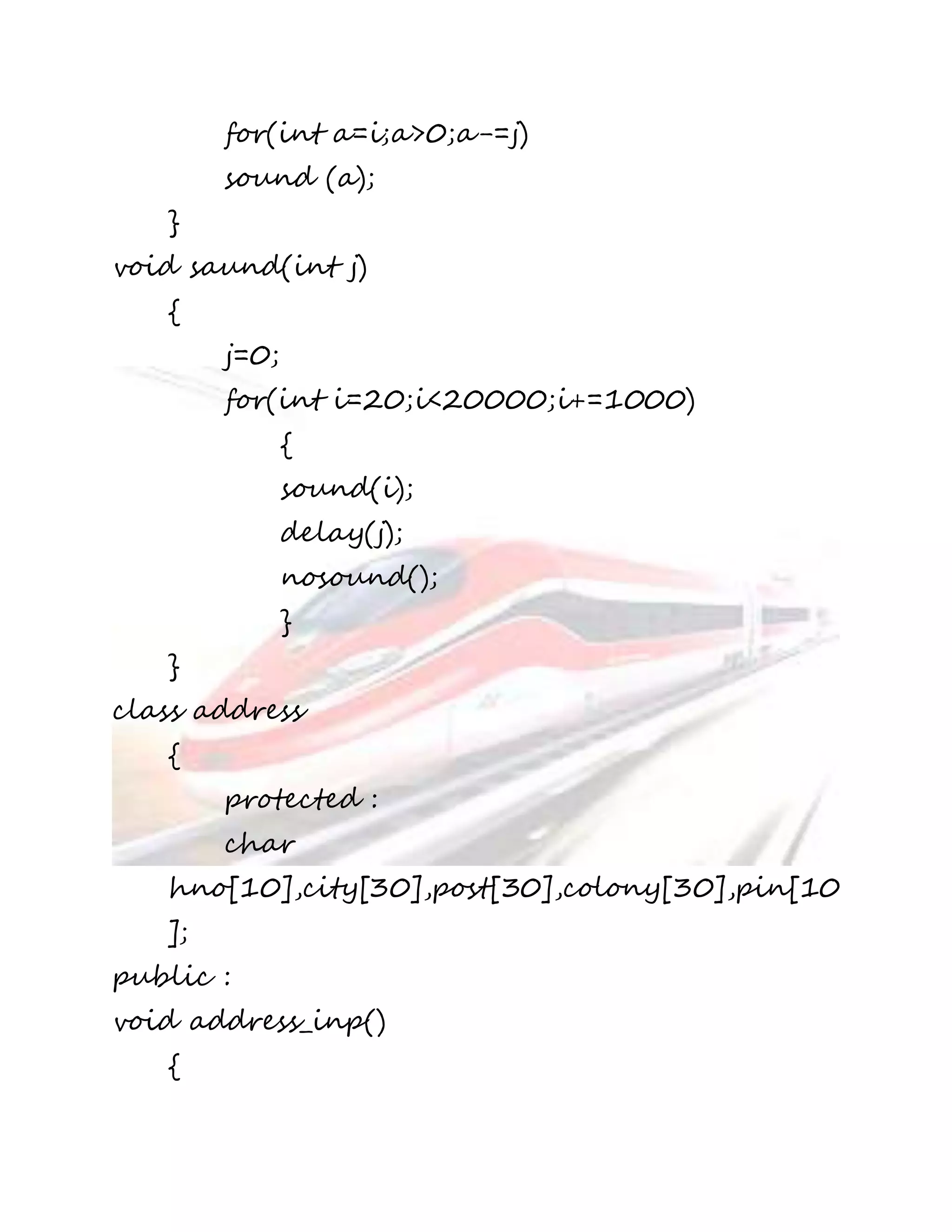 for(int a=i;a>0;a-=j) 
sound (a); 
} 
void saund(int j) 
{ 
j=0; 
for(int i=20;i<20000;i+=1000) 
{ 
sound(i); 
delay(j); 
nosound(); 
} 
} 
class address 
{ 
protected : 
char 
hno[10],city[30],post[30],colony[30],pin[10 
]; 
public : 
void address_inp() 
{ 
 