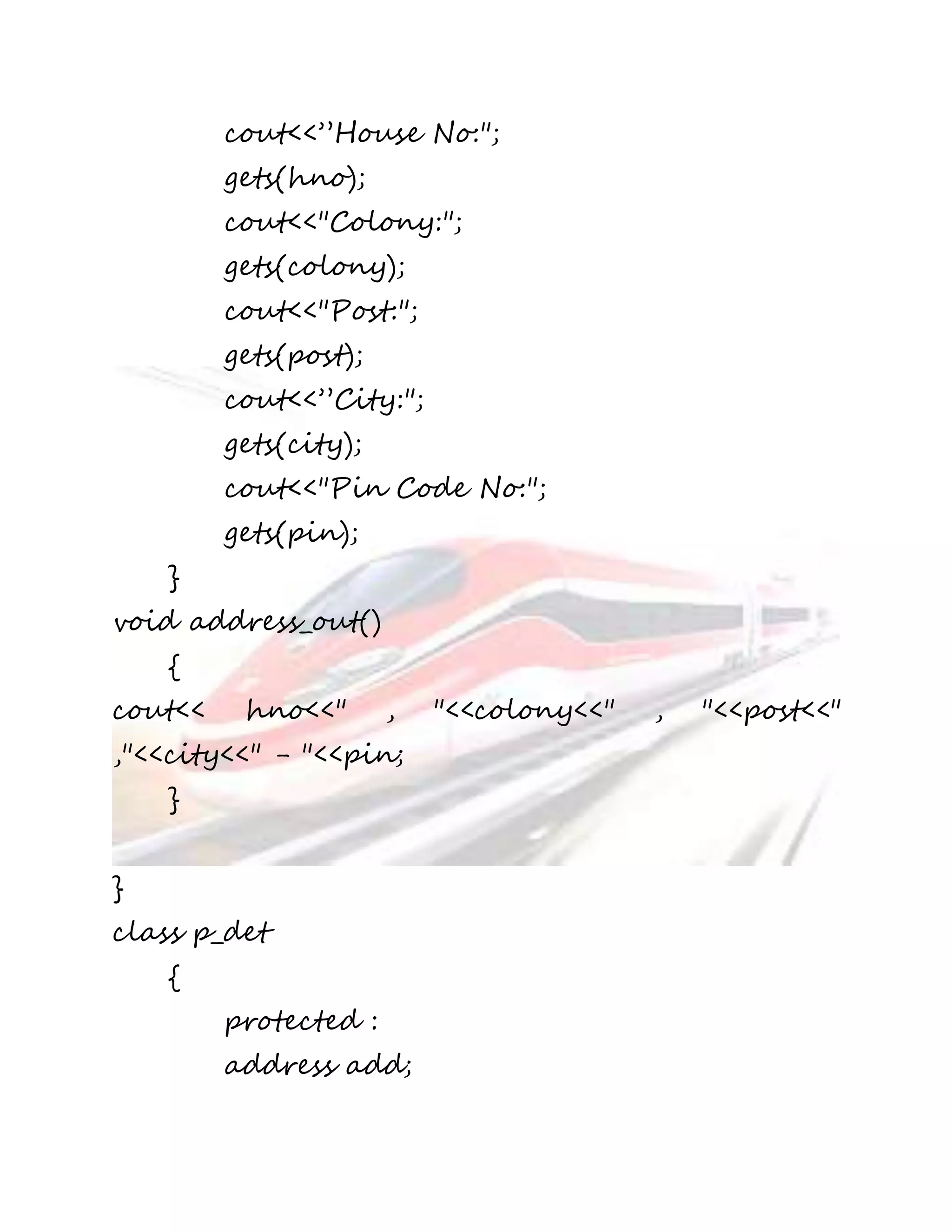 cout<<”House No:"; 
gets(hno); 
cout<<"Colony:"; 
gets(colony); 
cout<<"Post:"; 
gets(post); 
cout<<”City:"; 
gets(city); 
cout<<"Pin Code No:"; 
gets(pin); 
} 
void address_out() 
{ 
cout<< hno<<" , "<<colony<<" , "<<post<<" 
,"<<city<<" - "<<pin; 
} 
} 
class p_det 
{ 
protected : 
address add; 
 