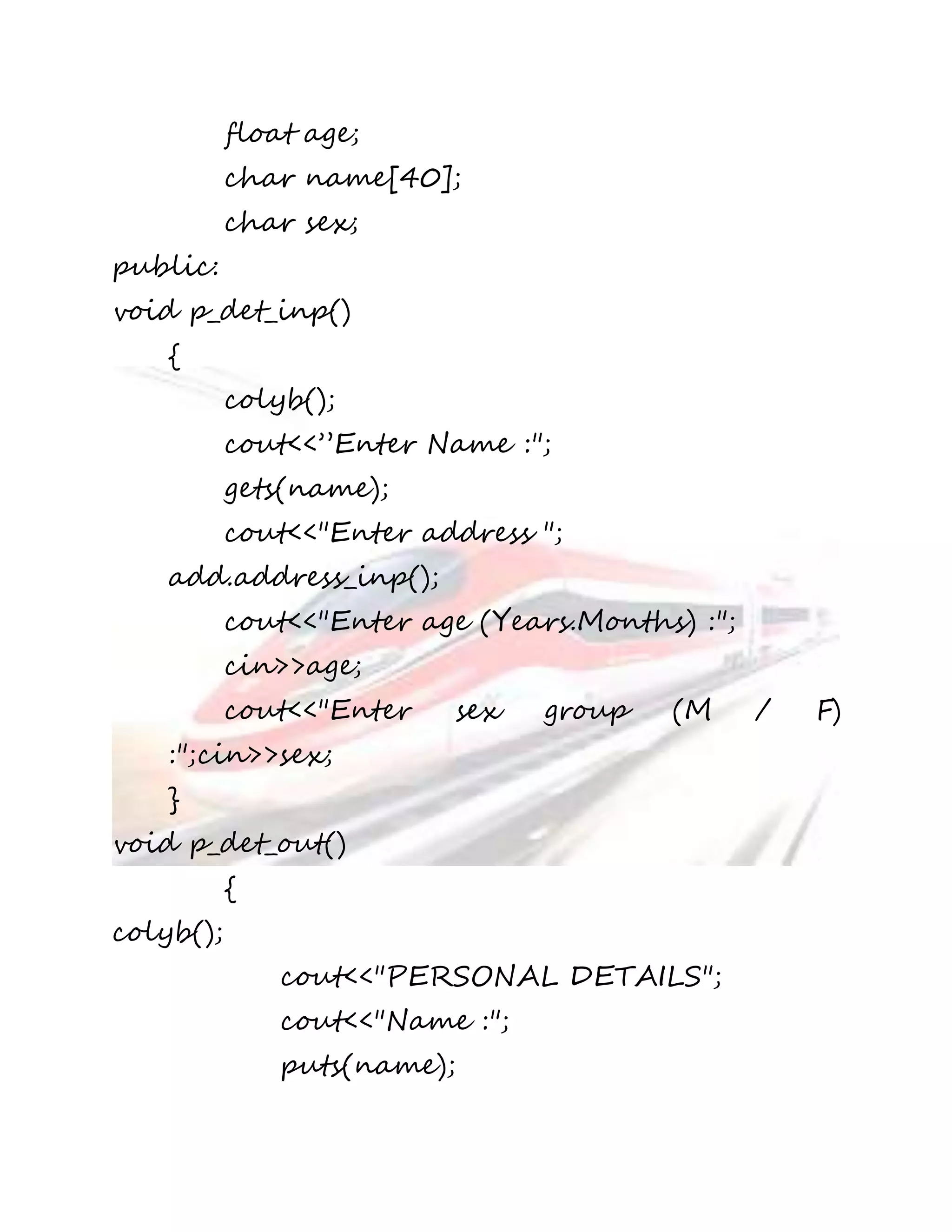 float age; 
char name[40]; 
char sex; 
public: 
void p_det_inp() 
{ 
colyb(); 
cout<<”Enter Name :"; 
gets(name); 
cout<<"Enter address "; 
add.address_inp(); 
cout<<"Enter age (Years.Months) :"; 
cin>>age; 
cout<<"Enter sex group (M / F) 
:";cin>>sex; 
} 
void p_det_out() 
{ 
colyb(); 
cout<<"PERSONAL DETAILS"; 
cout<<"Name :"; 
puts(name); 
 