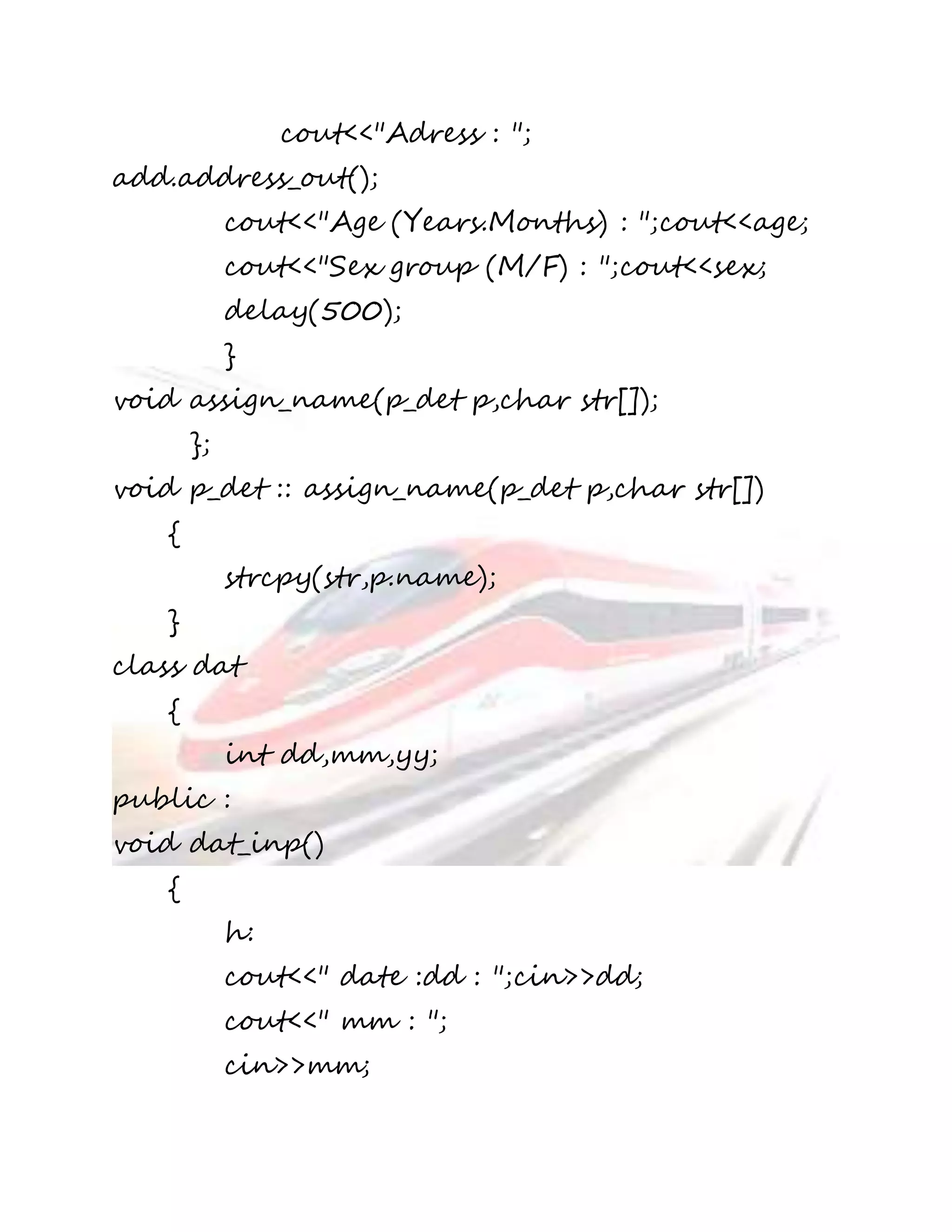 cout<<"Adress : "; 
add.address_out(); 
cout<<"Age (Years.Months) : ";cout<<age; 
cout<<"Sex group (M/F) : ";cout<<sex; 
delay(500); 
} 
void assign_name(p_det p,char str[]); 
}; 
void p_det :: assign_name(p_det p,char str[]) 
{ 
strcpy(str,p.name); 
} 
class dat 
{ 
int dd,mm,yy; 
public : 
void dat_inp() 
{ 
h: 
cout<<" date :dd : ";cin>>dd; 
cout<<" mm : "; 
cin>>mm; 
 