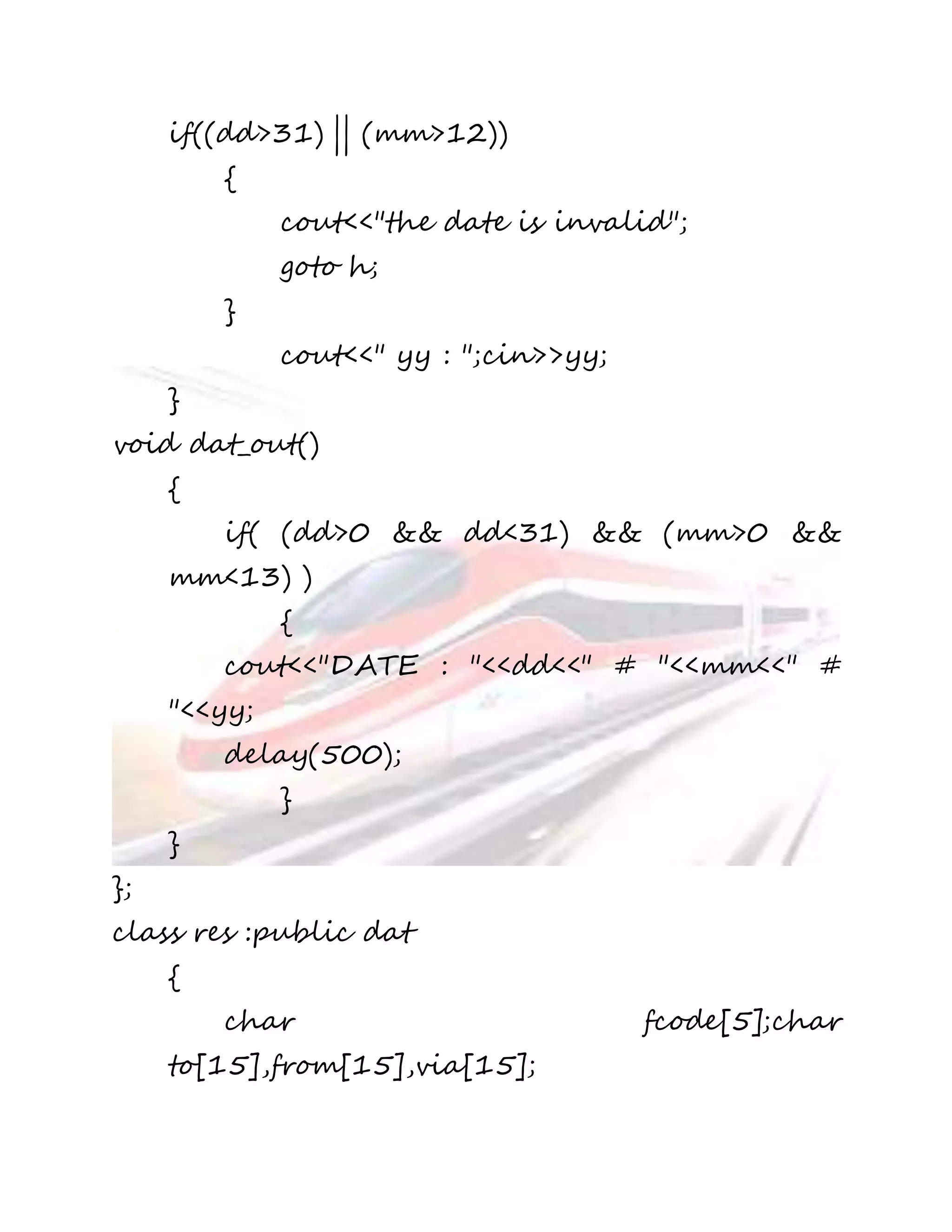 if((dd>31) || (mm>12)) 
{ 
cout<<"the date is invalid"; 
goto h; 
} 
cout<<" yy : ";cin>>yy; 
} 
void dat_out() 
{ 
if( (dd>0 && dd<31) && (mm>0 && 
mm<13) ) 
{ 
cout<<"DATE : "<<dd<<" # "<<mm<<" # 
"<<yy; 
delay(500); 
} 
} 
}; 
class res :public dat 
{ 
char fcode[5];char 
to[15],from[15],via[15]; 
 