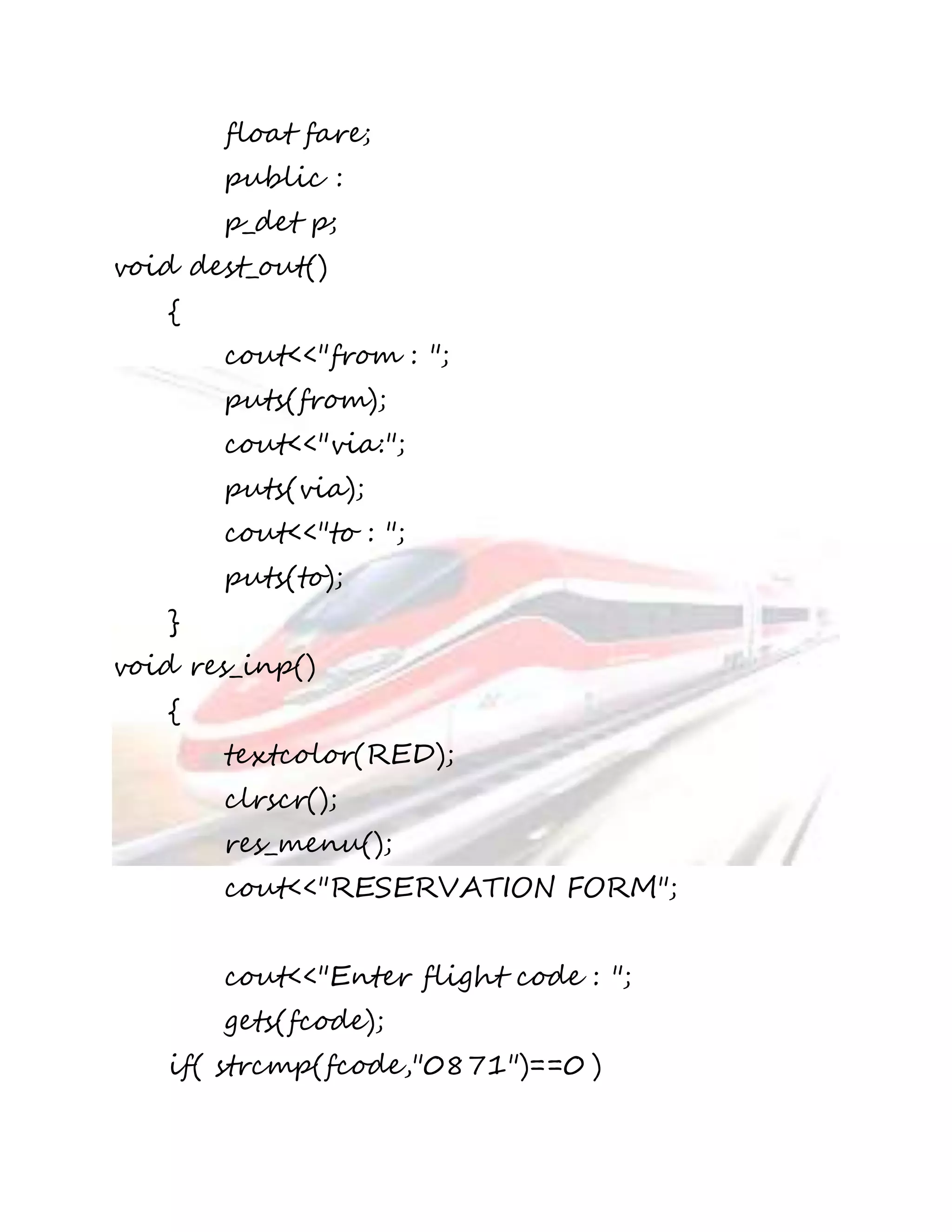 float fare; 
public : 
p_det p; 
void dest_out() 
{ 
cout<<"from : "; 
puts(from); 
cout<<"via:"; 
puts(via); 
cout<<"to : "; 
puts(to); 
} 
void res_inp() 
{ 
textcolor(RED); 
clrscr(); 
res_menu(); 
cout<<"RESERVATION FORM"; 
cout<<"Enter flight code : "; 
gets(fcode); 
if( strcmp(fcode,"0871")==0 ) 
 