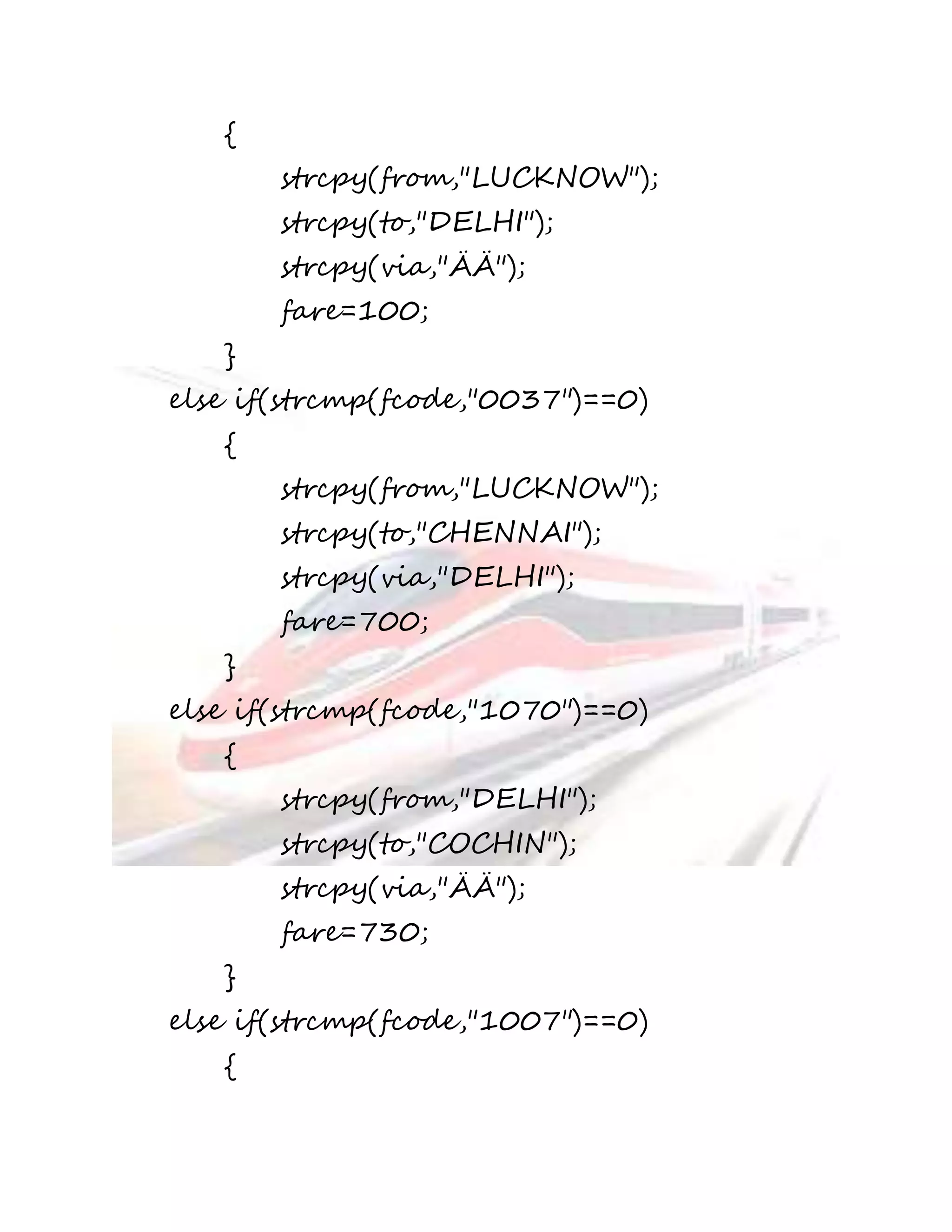 { 
strcpy(from,"LUCKNOW"); 
strcpy(to,"DELHI"); 
strcpy(via,"ÄÄ"); 
fare=100; 
} 
else if(strcmp(fcode,"0037")==0) 
{ 
strcpy(from,"LUCKNOW"); 
strcpy(to,"CHENNAI"); 
strcpy(via,"DELHI"); 
fare=700; 
} 
else if(strcmp(fcode,"1070")==0) 
{ 
strcpy(from,"DELHI"); 
strcpy(to,"COCHIN"); 
strcpy(via,"ÄÄ"); 
fare=730; 
} 
else if(strcmp(fcode,"1007")==0) 
{ 
 