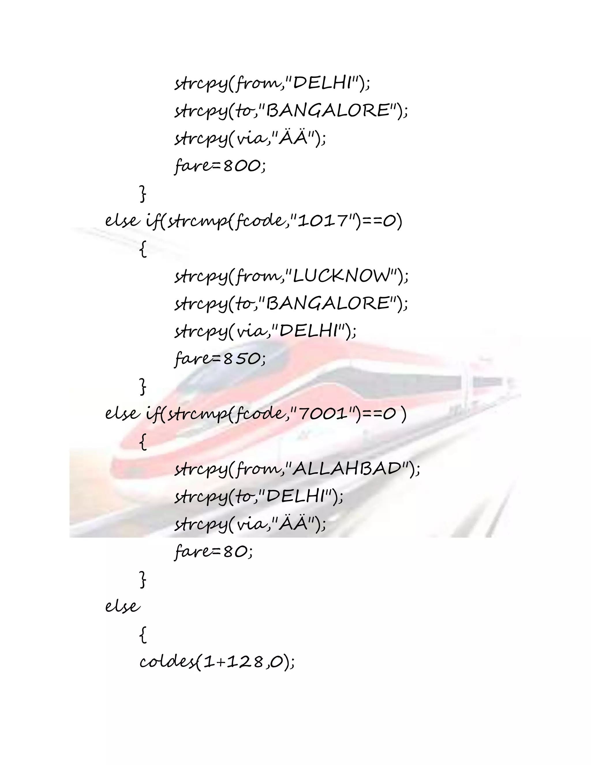 strcpy(from,"DELHI"); 
strcpy(to,"BANGALORE"); 
strcpy(via,"ÄÄ"); 
fare=800; 
} 
else if(strcmp(fcode,"1017")==0) 
{ 
strcpy(from,"LUCKNOW"); 
strcpy(to,"BANGALORE"); 
strcpy(via,"DELHI"); 
fare=850; 
} 
else if(strcmp(fcode,"7001")==0 ) 
{ 
strcpy(from,"ALLAHBAD"); 
strcpy(to,"DELHI"); 
strcpy(via,"ÄÄ"); 
fare=80; 
} 
else 
{ 
coldes(1+128,0); 
 