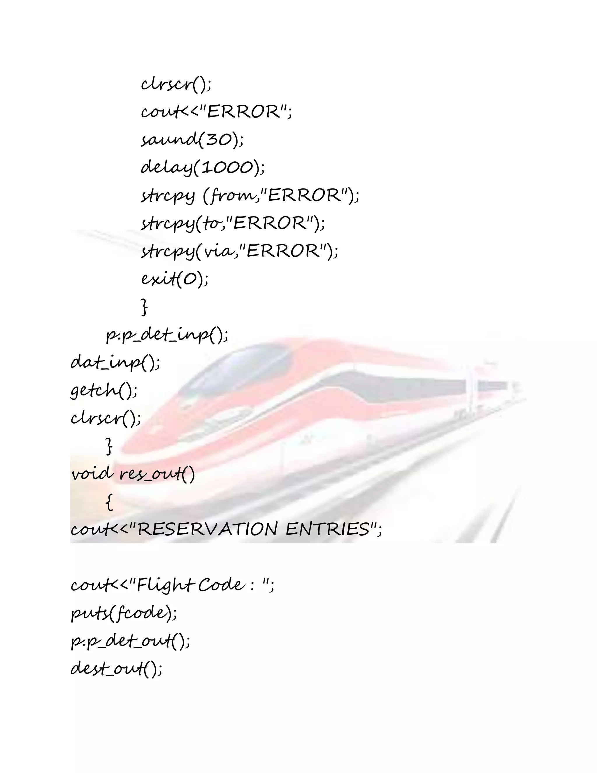 clrscr(); 
cout<<"ERROR"; 
saund(30); 
delay(1000); 
strcpy (from,"ERROR"); 
strcpy(to,"ERROR"); 
strcpy(via,"ERROR"); 
exit(0); 
} 
p.p_det_inp(); 
dat_inp(); 
getch(); 
clrscr(); 
} 
void res_out() 
{ 
cout<<"RESERVATION ENTRIES"; 
cout<<"Flight Code : "; 
puts(fcode); 
p.p_det_out(); 
dest_out(); 
 