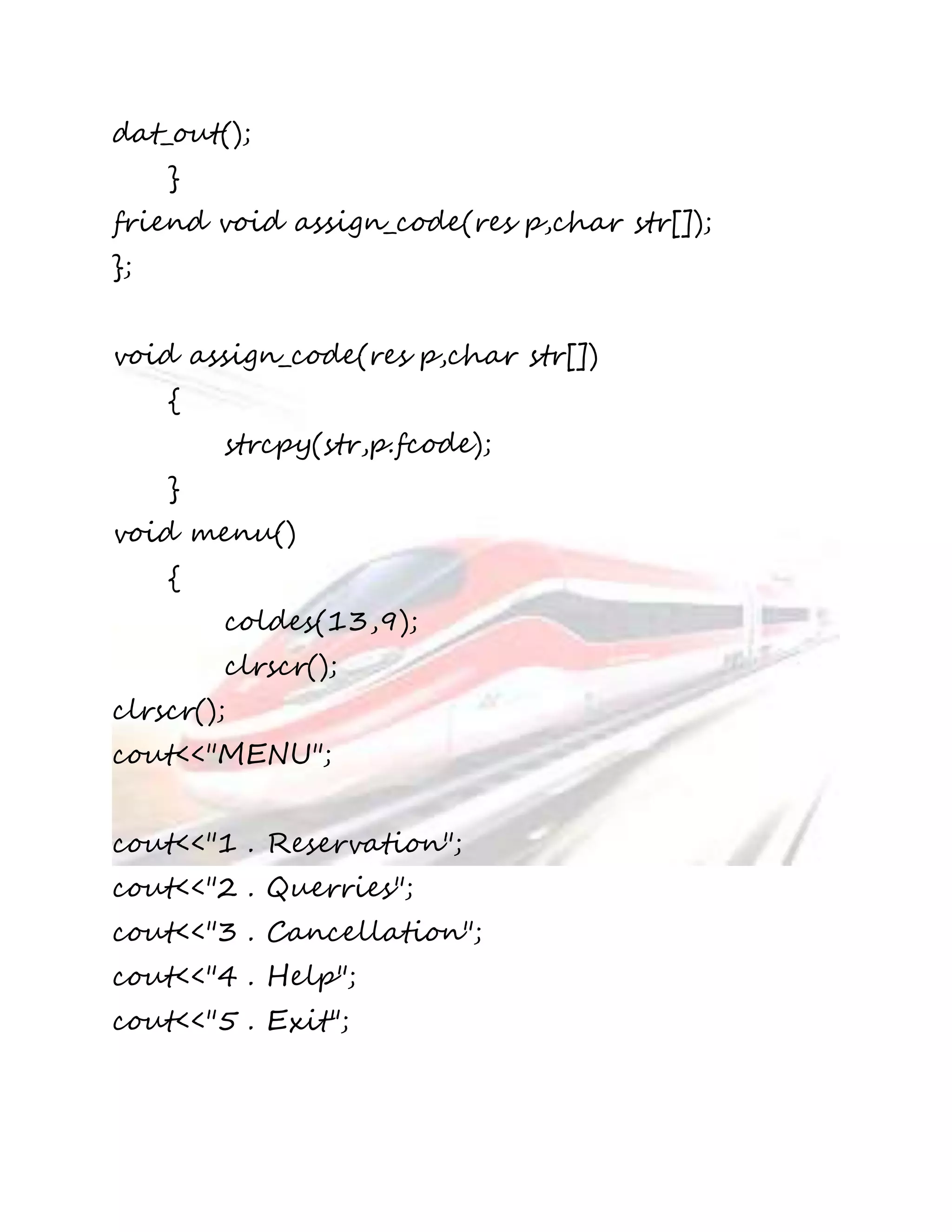 dat_out(); 
} 
friend void assign_code(res p,char str[]); 
}; 
void assign_code(res p,char str[]) 
{ 
strcpy(str,p.fcode); 
} 
void menu() 
{ 
coldes(13,9); 
clrscr(); 
clrscr(); 
cout<<"MENU"; 
cout<<"1 . Reservation"; 
cout<<"2 . Querries"; 
cout<<"3 . Cancellation"; 
cout<<"4 . Help"; 
cout<<"5 . Exit"; 
 