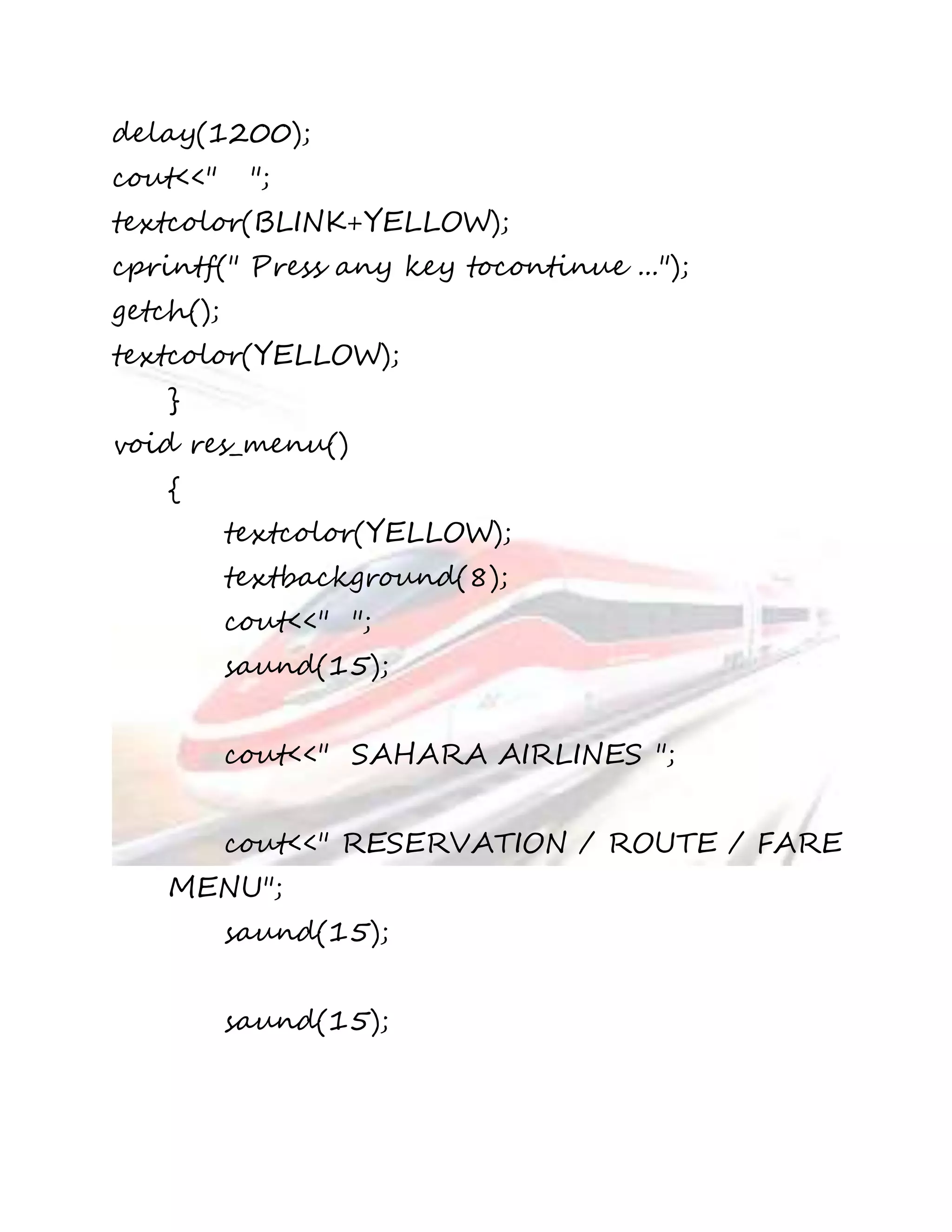 delay(1200); 
cout<<" "; 
textcolor(BLINK+YELLOW); 
cprintf(" Press any key tocontinue ..."); 
getch(); 
textcolor(YELLOW); 
} 
void res_menu() 
{ 
textcolor(YELLOW); 
textbackground(8); 
cout<<" "; 
saund(15); 
cout<<" SAHARA AIRLINES "; 
cout<<" RESERVATION / ROUTE / FARE 
MENU"; 
saund(15); 
saund(15); 
 