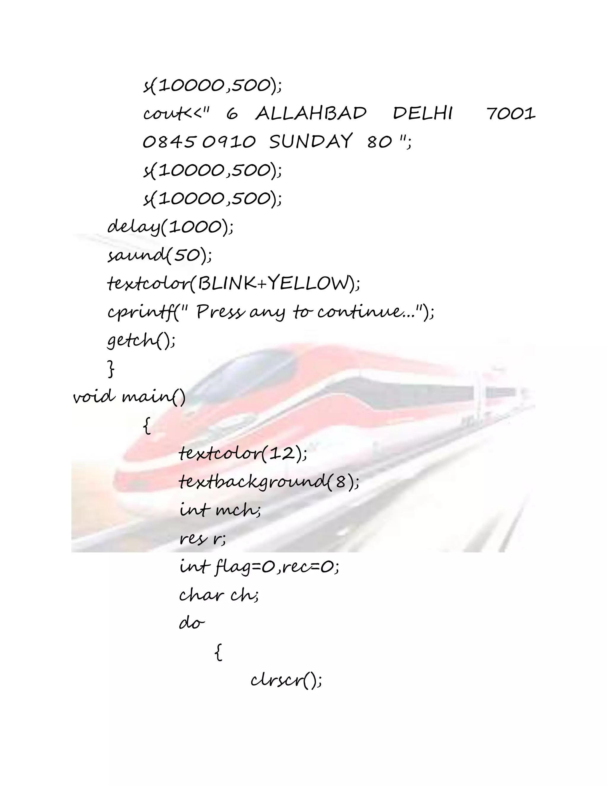 s(10000,500); 
cout<<" 6 ALLAHBAD DELHI 7001 
0845 0910 SUNDAY 80 "; 
s(10000,500); 
s(10000,500); 
delay(1000); 
saund(50); 
textcolor(BLINK+YELLOW); 
cprintf(" Press any to continue..."); 
getch(); 
} 
void main() 
{ 
textcolor(12); 
textbackground(8); 
int mch; 
res r; 
int flag=0,rec=0; 
char ch; 
do 
{ 
clrscr(); 
 