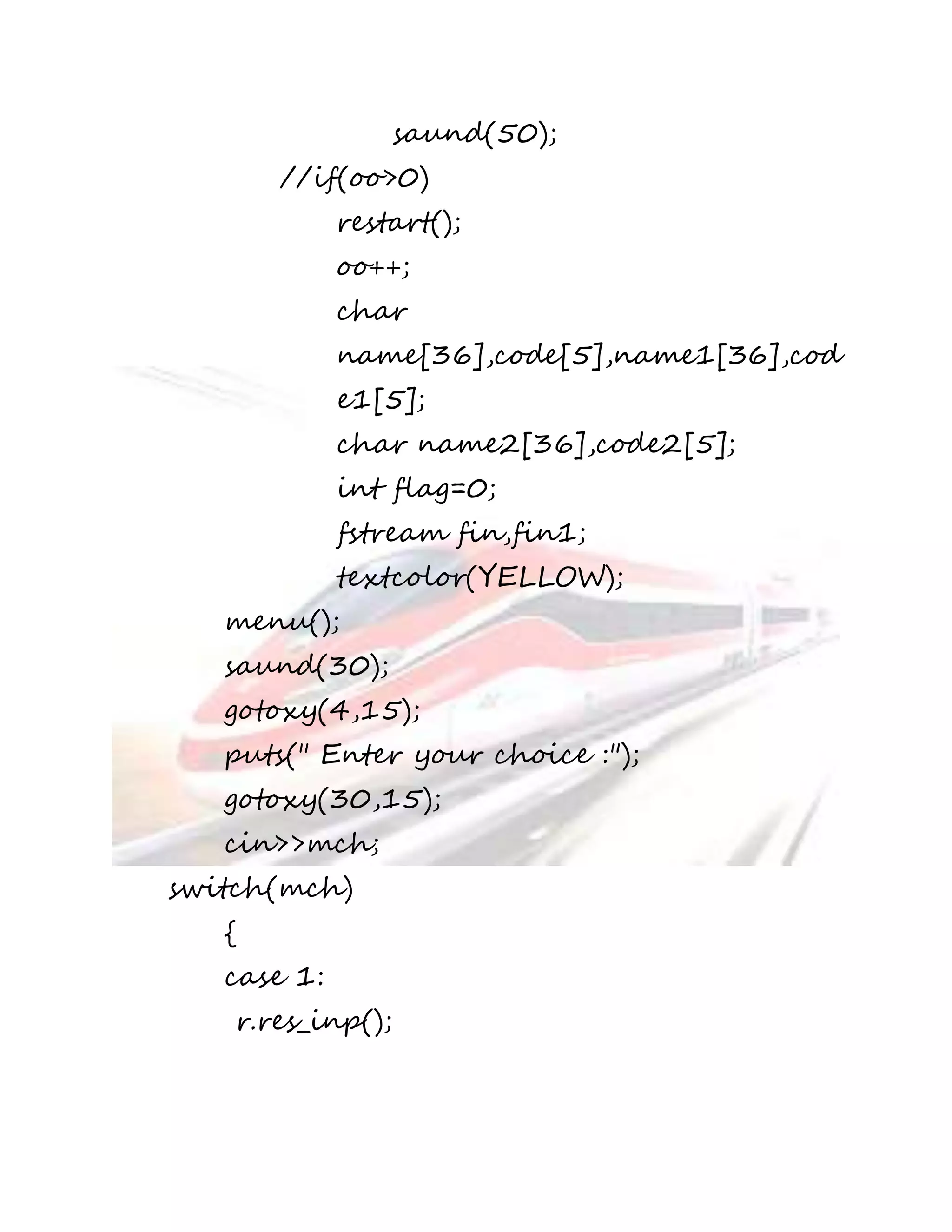 saund(50); 
//if(oo>0) 
restart(); 
oo++; 
char 
name[36],code[5],name1[36],cod 
e1[5]; 
char name2[36],code2[5]; 
int flag=0; 
fstream fin,fin1; 
textcolor(YELLOW); 
menu(); 
saund(30); 
gotoxy(4,15); 
puts(" Enter your choice :"); 
gotoxy(30,15); 
cin>>mch; 
switch(mch) 
{ 
case 1: 
r.res_inp(); 
 
