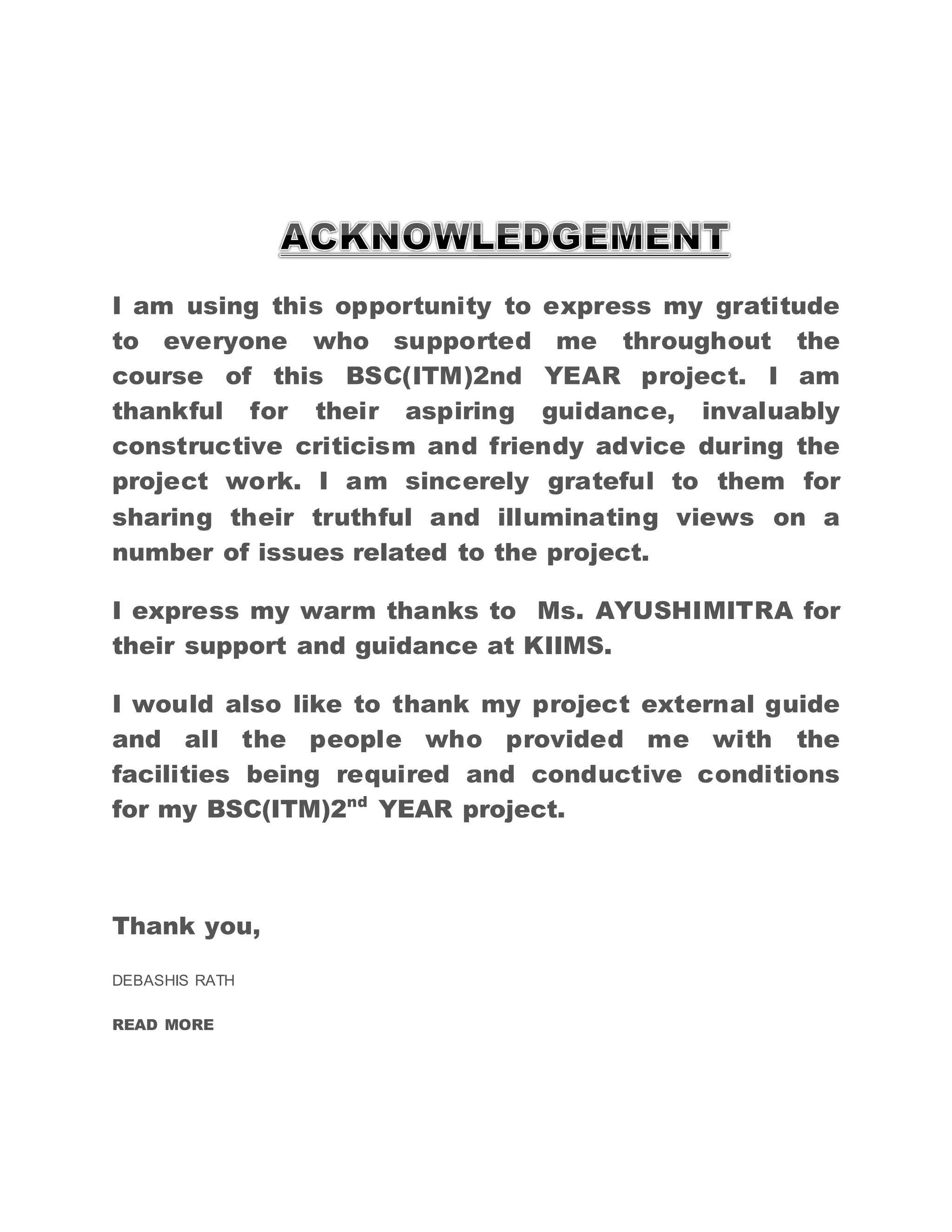I am using this opportunity to express my gratitude 
to everyone who supported me throughout the 
course of this BSC(ITM)2nd YEAR project. I am 
thankful for their aspiring guidance, invaluably 
constructive criticism and friendy advice during the 
project work. I am sincerely grateful to them for 
sharing their truthful and illuminating views on a 
number of issues related to the project. 
I express my warm thanks to Ms. AYUSHIMITRA for 
their support and guidance at KIIMS. 
I would also like to thank my project external guide 
and all the people who provided me with the 
facilities being required and conductive conditions 
for my BSC(ITM)2nd YEAR project. 
Thank you, 
DEBASHIS RATH 
READ MORE 
 