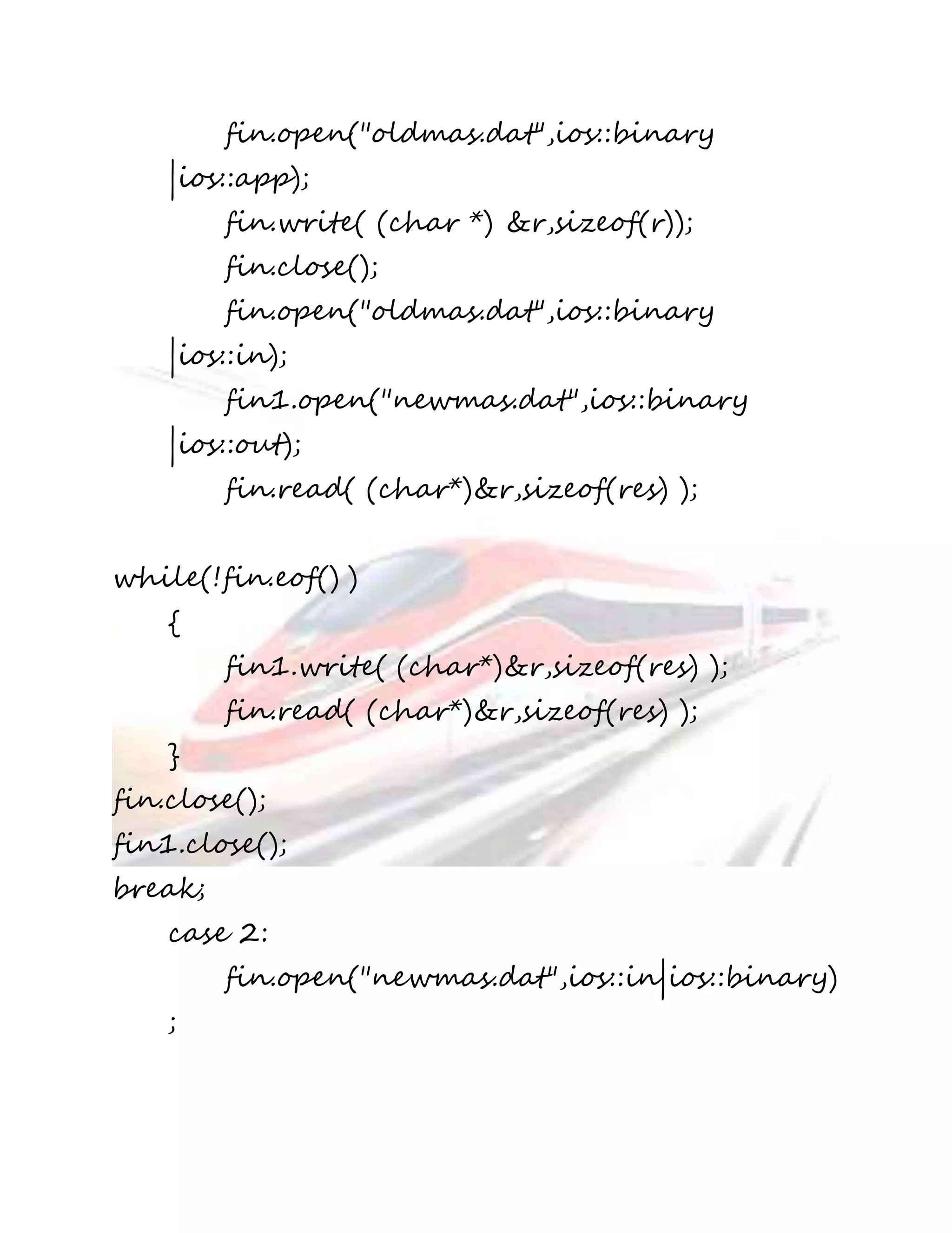 fin.open("oldmas.dat",ios::binary 
|ios::app); 
fin.write( (char *) &r,sizeof(r)); 
fin.close(); 
fin.open("oldmas.dat",ios::binary 
|ios::in); 
fin1.open("newmas.dat",ios::binary 
|ios::out); 
fin.read( (char*)&r,sizeof(res) ); 
while(!fin.eof() ) 
{ 
fin1.write( (char*)&r,sizeof(res) ); 
fin.read( (char*)&r,sizeof(res) ); 
} 
fin.close(); 
fin1.close(); 
break; 
case 2: 
fin.open("newmas.dat",ios::in|ios::binary) 
; 
 