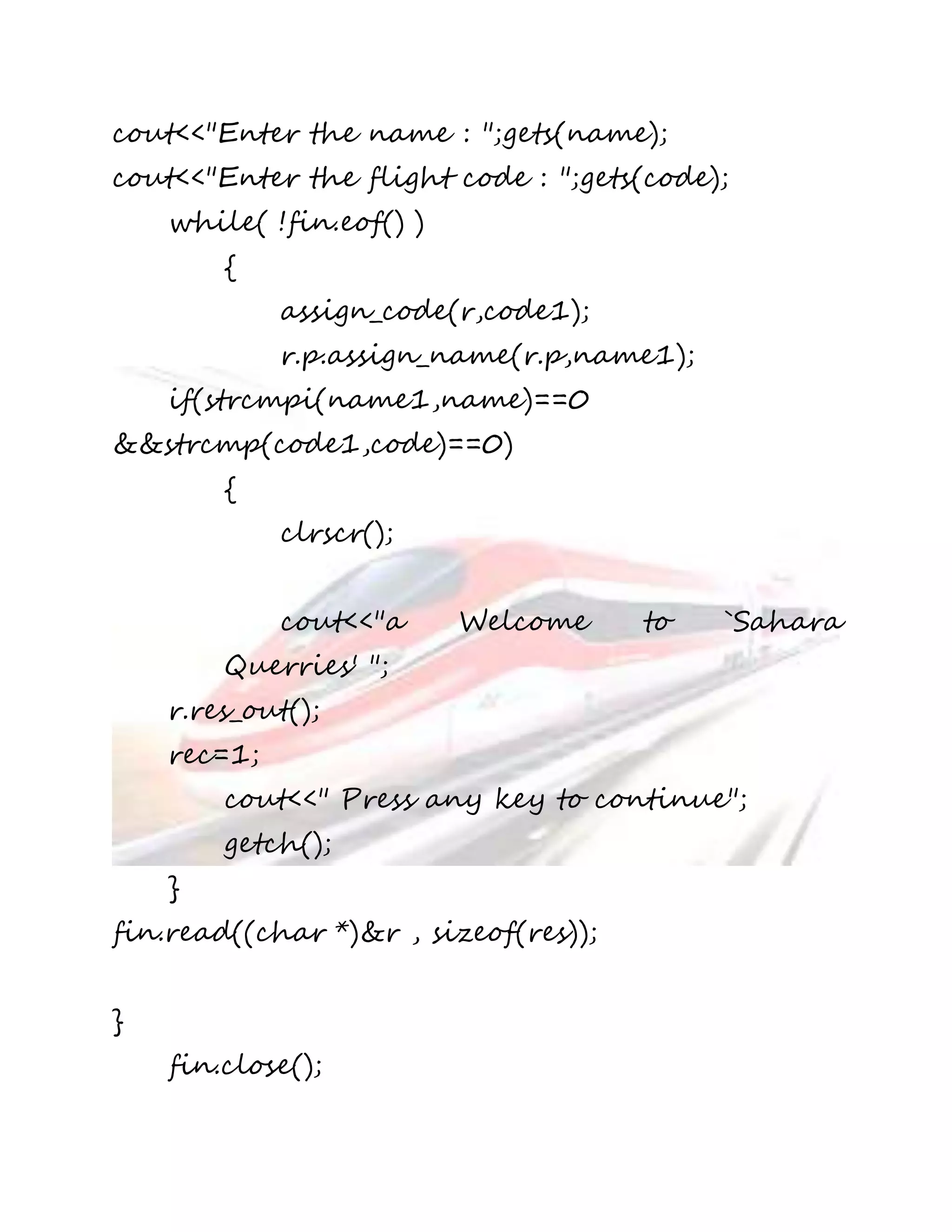 cout<<"Enter the name : ";gets(name); 
cout<<"Enter the flight code : ";gets(code); 
while( !fin.eof() ) 
{ 
assign_code(r,code1); 
r.p.assign_name(r.p,name1); 
if(strcmpi(name1,name)==0 
&&strcmp(code1,code)==0) 
{ 
clrscr(); 
cout<<"a Welcome to `Sahara 
Querries' "; 
r.res_out(); 
rec=1; 
cout<<" Press any key to continue"; 
getch(); 
} 
fin.read((char *)&r , sizeof(res)); 
} 
fin.close(); 
 