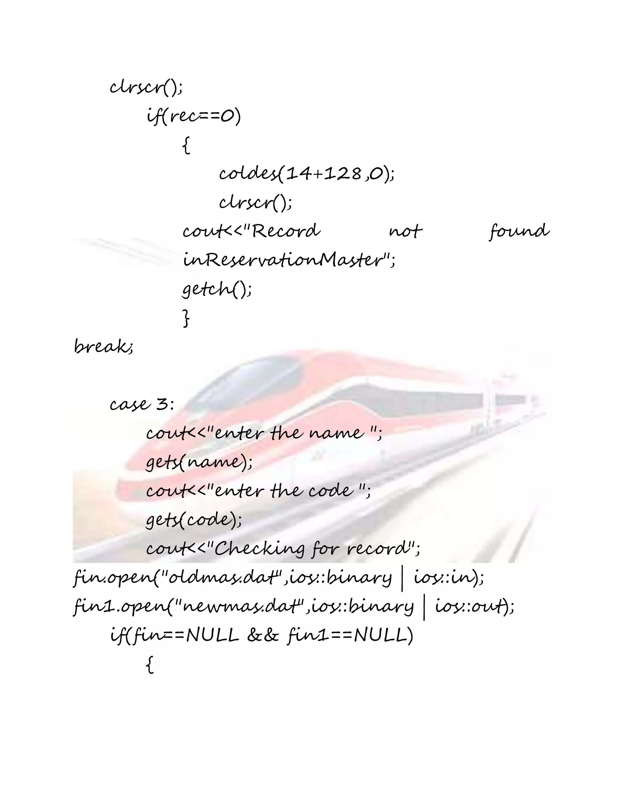 clrscr(); 
if(rec==0) 
{ 
coldes(14+128,0); 
clrscr(); 
cout<<"Record not found 
inReservationMaster"; 
getch(); 
} 
break; 
case 3: 
cout<<"enter the name "; 
gets(name); 
cout<<"enter the code "; 
gets(code); 
cout<<"Checking for record"; 
fin.open("oldmas.dat",ios::binary | ios::in); 
fin1.open("newmas.dat",ios::binary | ios::out); 
if(fin==NULL && fin1==NULL) 
{ 
 