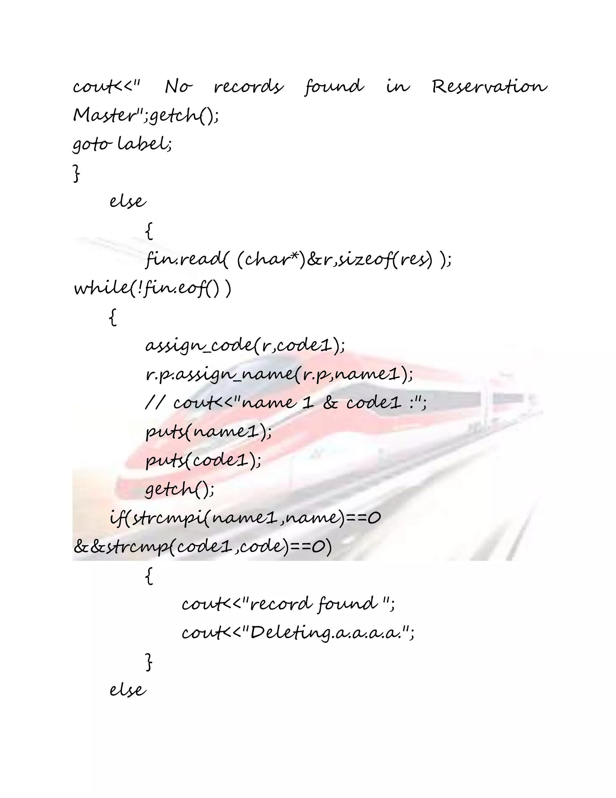 cout<<" No records found in Reservation 
Master";getch(); 
goto label; 
} 
else 
{ 
fin.read( (char*)&r,sizeof(res) ); 
while(!fin.eof() ) 
{ 
assign_code(r,code1); 
r.p.assign_name(r.p,name1); 
// cout<<"name 1 & code1 :"; 
puts(name1); 
puts(code1); 
getch(); 
if(strcmpi(name1,name)==0 
&&strcmp(code1,code)==0) 
{ 
cout<<"record found "; 
cout<<"Deleting.a.a.a.a."; 
} 
else 
 