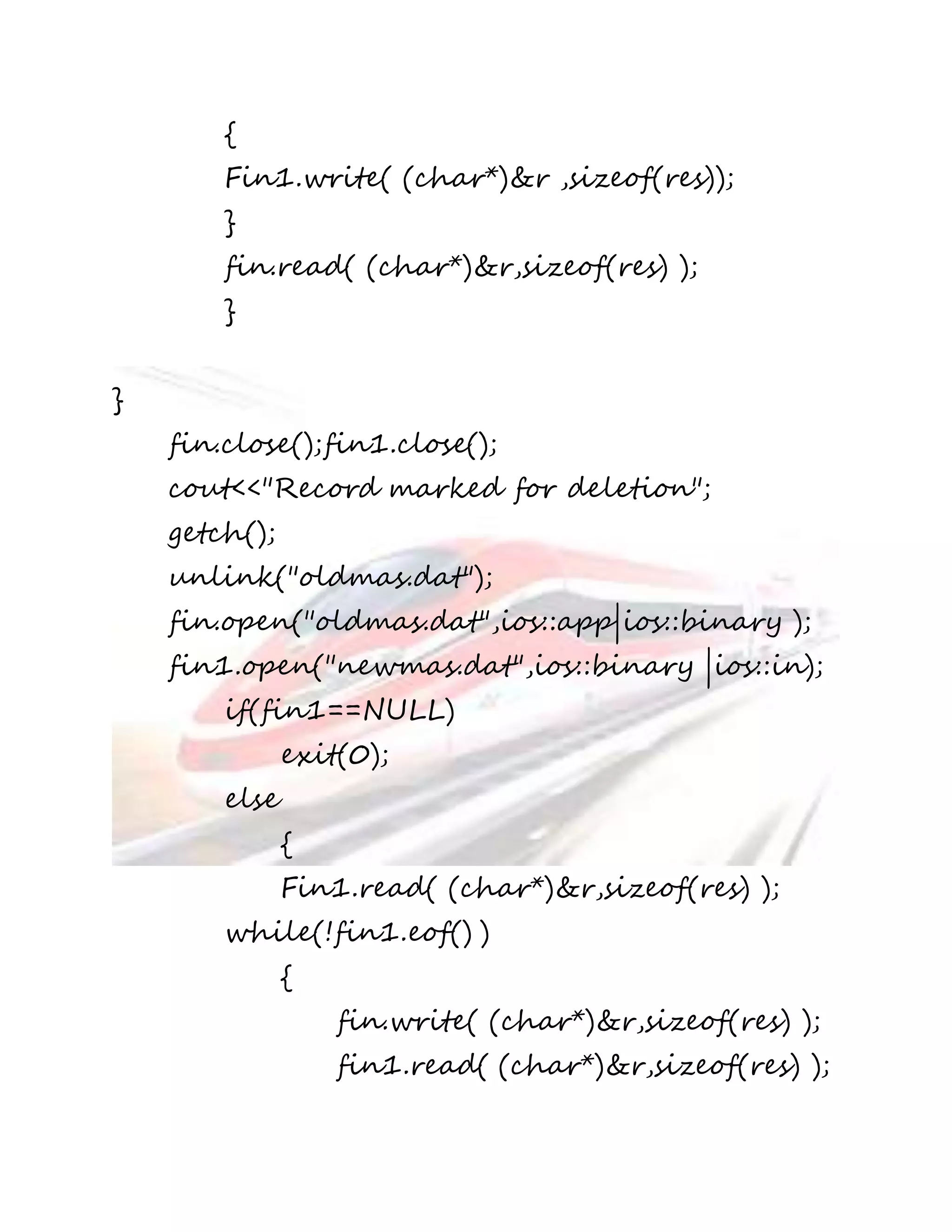 { 
Fin1.write( (char*)&r ,sizeof(res)); 
} 
fin.read( (char*)&r,sizeof(res) ); 
} 
} 
fin.close();fin1.close(); 
cout<<"Record marked for deletion"; 
getch(); 
unlink("oldmas.dat"); 
fin.open("oldmas.dat",ios::app|ios::binary ); 
fin1.open("newmas.dat",ios::binary |ios::in); 
if(fin1==NULL) 
exit(0); 
else 
{ 
Fin1.read( (char*)&r,sizeof(res) ); 
while(!fin1.eof() ) 
{ 
fin.write( (char*)&r,sizeof(res) ); 
fin1.read( (char*)&r,sizeof(res) ); 
 