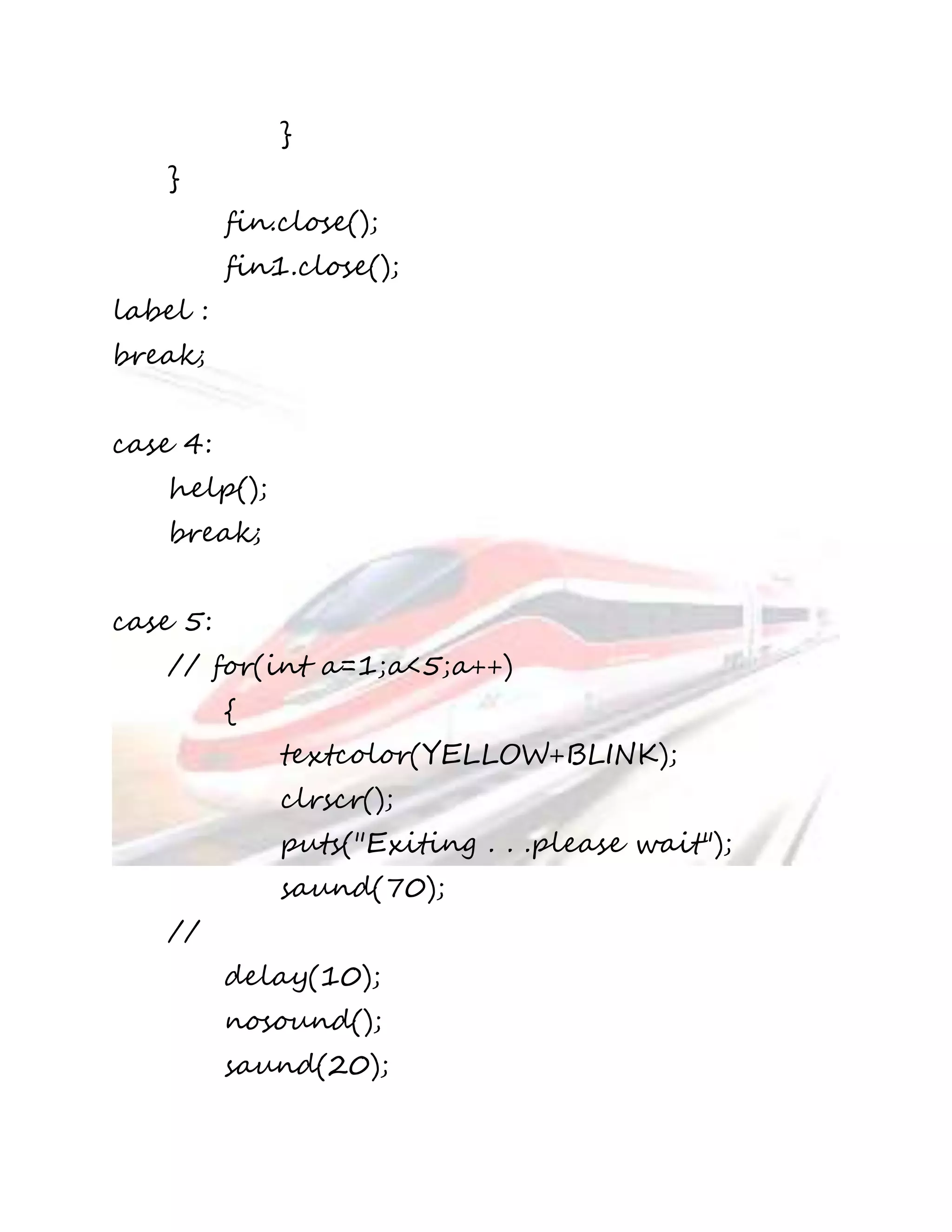 } 
} 
fin.close(); 
fin1.close(); 
label : 
break; 
case 4: 
help(); 
break; 
case 5: 
// for(int a=1;a<5;a++) 
{ 
textcolor(YELLOW+BLINK); 
clrscr(); 
puts("Exiting . . .please wait"); 
saund(70); 
// 
delay(10); 
nosound(); 
saund(20); 
 
