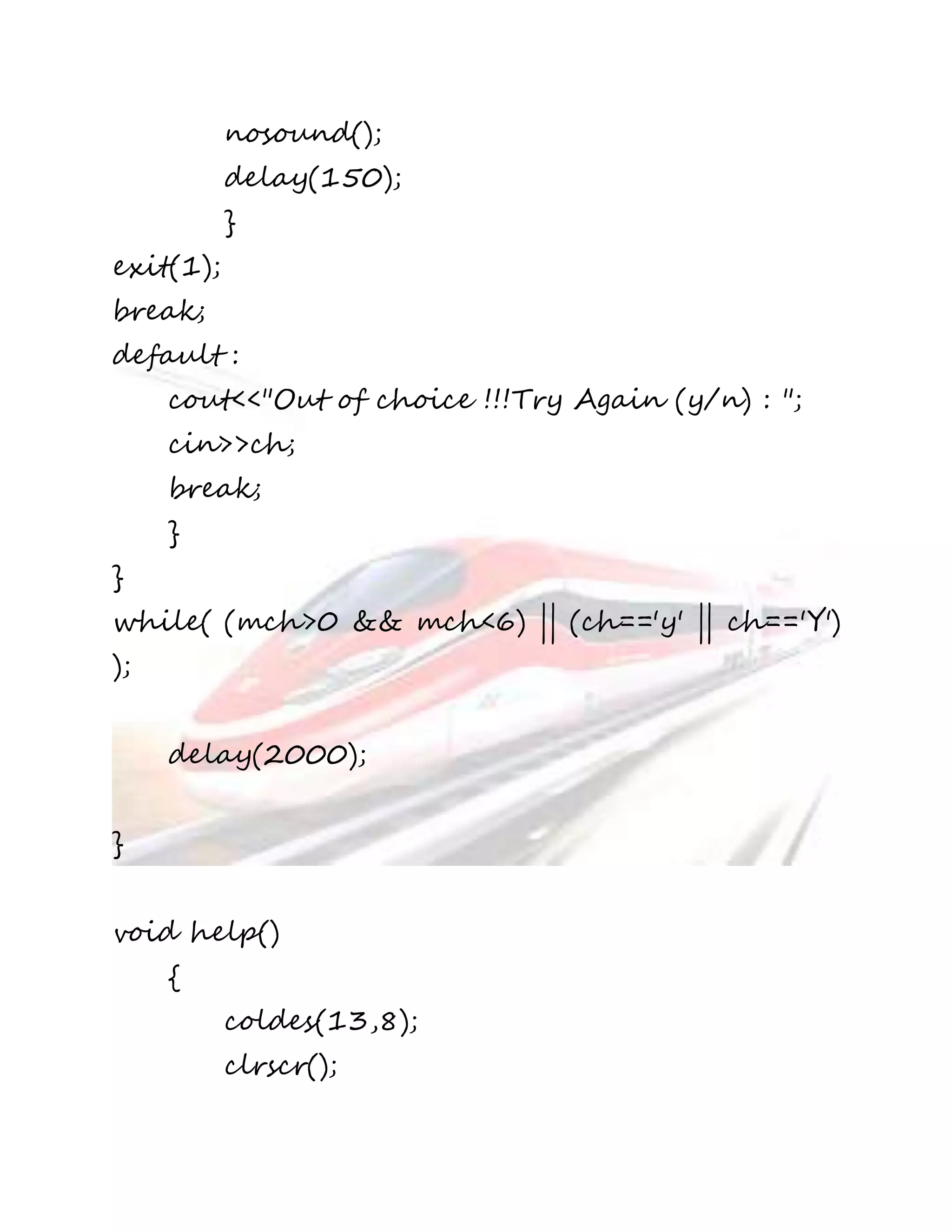 nosound(); 
delay(150); 
} 
exit(1); 
break; 
default : 
cout<<"Out of choice !!!Try Again (y/n) : "; 
cin>>ch; 
break; 
} 
} 
while( (mch>0 && mch<6) || (ch=='y' || ch=='Y') 
); 
delay(2000); 
} 
void help() 
{ 
coldes(13,8); 
clrscr(); 
 