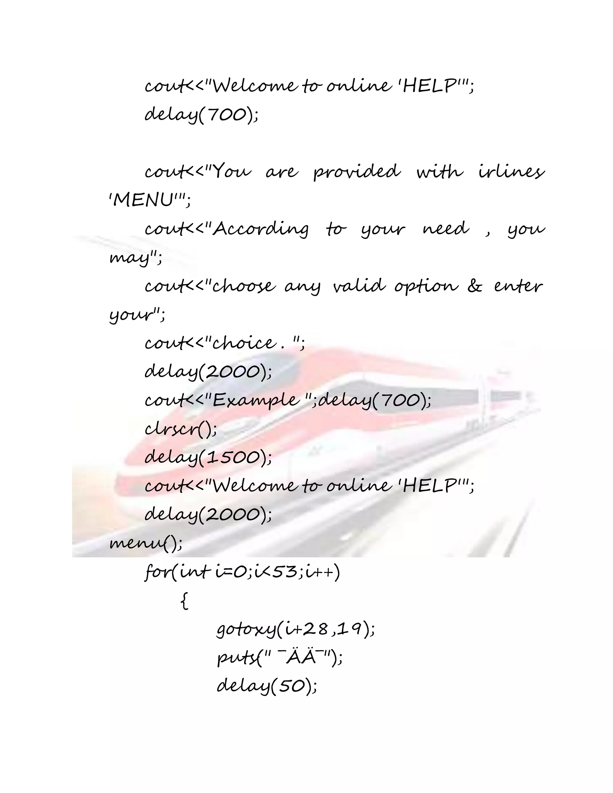 cout<<"Welcome to online 'HELP'"; 
delay(700); 
cout<<"You are provided with irlines 
'MENU'"; 
cout<<"According to your need , you 
may"; 
cout<<"choose any valid option & enter 
your"; 
cout<<"choice . "; 
delay(2000); 
cout<<"Example ";delay(700); 
clrscr(); 
delay(1500); 
cout<<"Welcome to online 'HELP'"; 
delay(2000); 
menu(); 
for(int i=0;i<53;i++) 
{ 
gotoxy(i+28,19); 
puts(" ¯ÄÄ¯"); 
delay(50); 
 