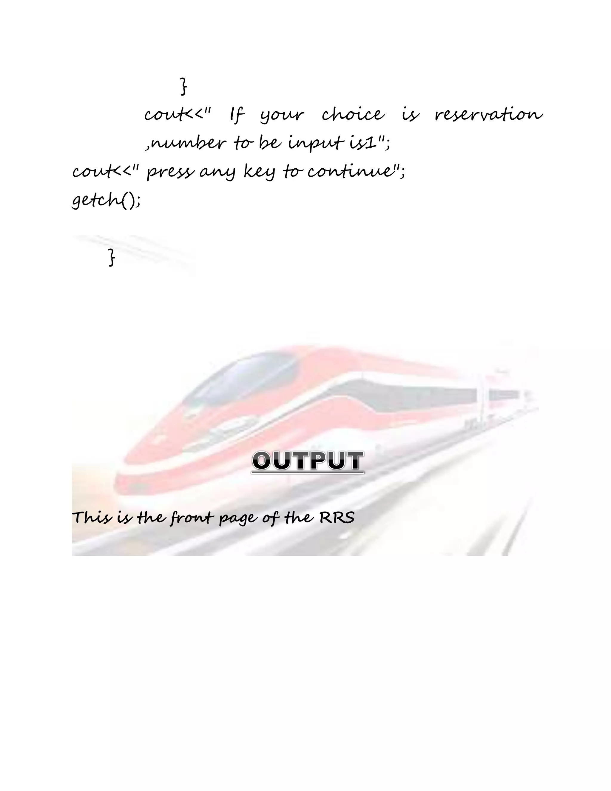 } 
cout<<" If your choice is reservation 
,number to be input is1"; 
cout<<" press any key to continue"; 
getch(); 
} 
This is the front page of the RRS 
 