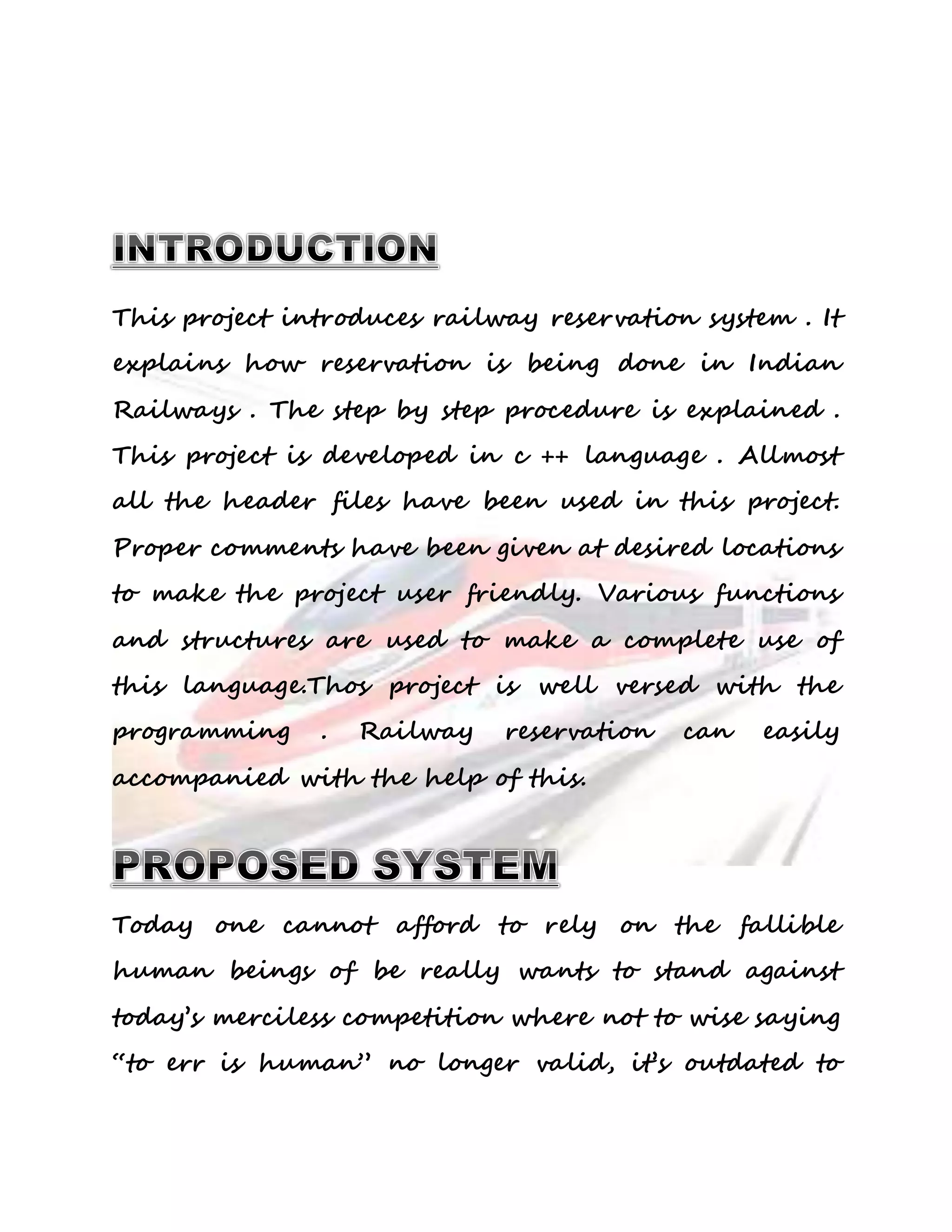 This project introduces railway reservation system . It 
explains how reservation is being done in Indian 
Railways . The step by step procedure is explained . 
This project is developed in c ++ language . Allmost 
all the header files have been used in this project. 
Proper comments have been given at desired locations 
to make the project user friendly. Various functions 
and structures are used to make a complete use of 
this language.Thos project is well versed with the 
programming . Railway reservation can easily 
accompanied with the help of this. 
Today one cannot afford to rely on the fallible 
human beings of be really wants to stand against 
today’s merciless competition where not to wise saying 
“to err is human” no longer valid, it’s outdated to 
 
