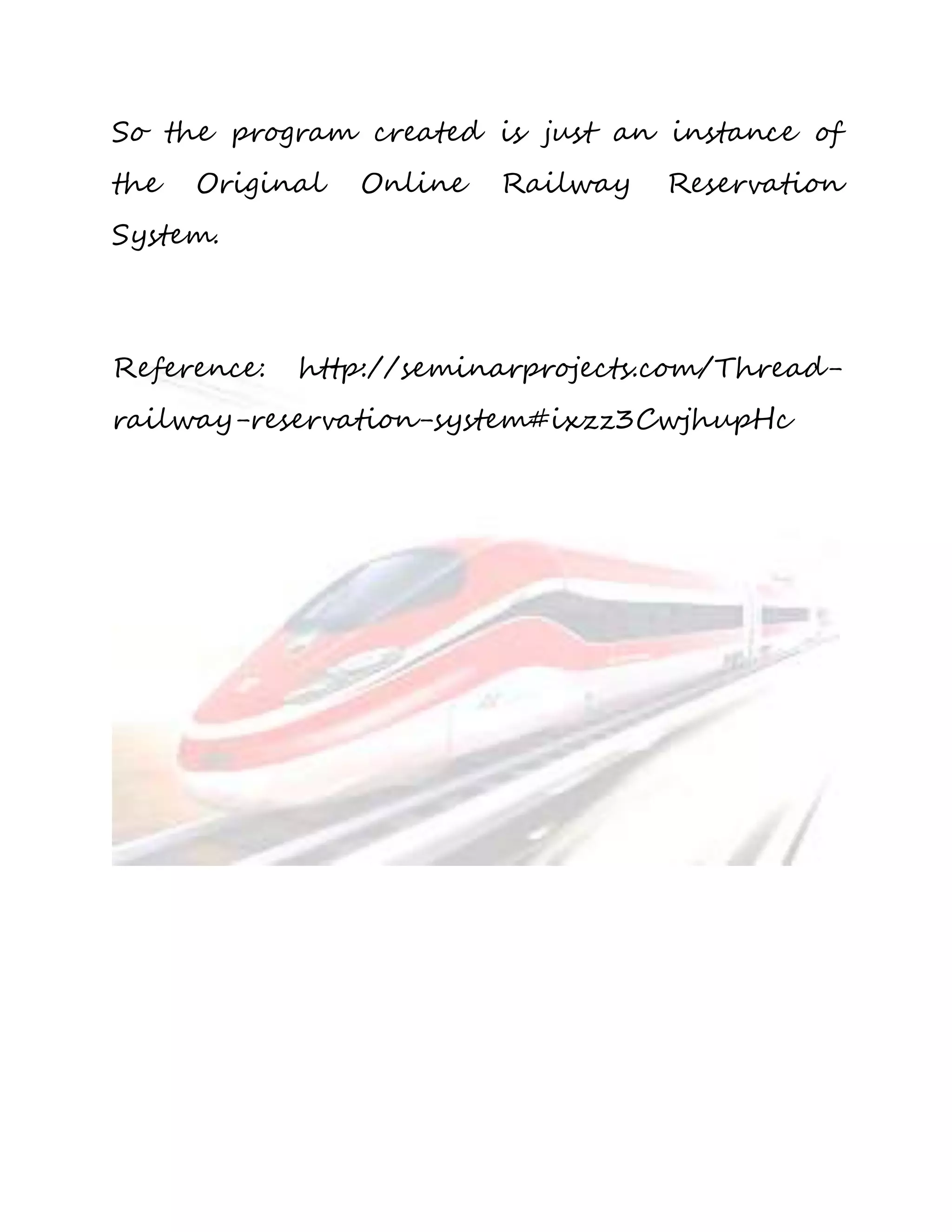 So the program created is just an instance of 
the Original Online Railway Reservation 
System. 
Reference: http://seminarprojects.com/Thread-railway- 
reservation-system#ixzz3CwjhupHc 
