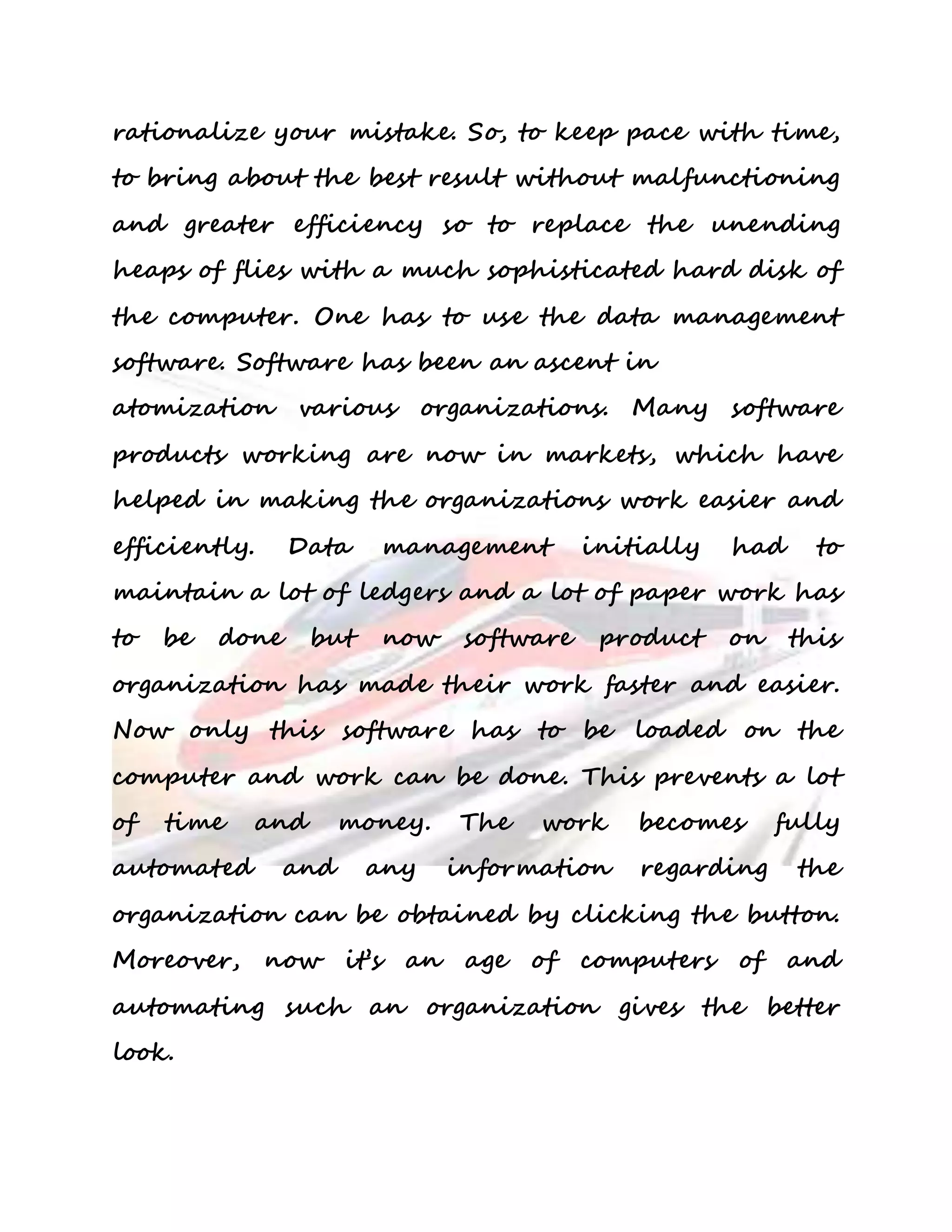 rationalize your mistake. So, to keep pace with time, 
to bring about the best result without malfunctioning 
and greater efficiency so to replace the unending 
heaps of flies with a much sophisticated hard disk of 
the computer. One has to use the data management 
software. Software has been an ascent in 
atomization various organizations. Many software 
products working are now in markets, which have 
helped in making the organizations work easier and 
efficiently. Data management initially had to 
maintain a lot of ledgers and a lot of paper work has 
to be done but now software product on this 
organization has made their work faster and easier. 
Now only this software has to be loaded on the 
computer and work can be done. This prevents a lot 
of time and money. The work becomes fully 
automated and any information regarding the 
organization can be obtained by clicking the button. 
Moreover, now it’s an age of computers of and 
automating such an organization gives the better 
look. 
 