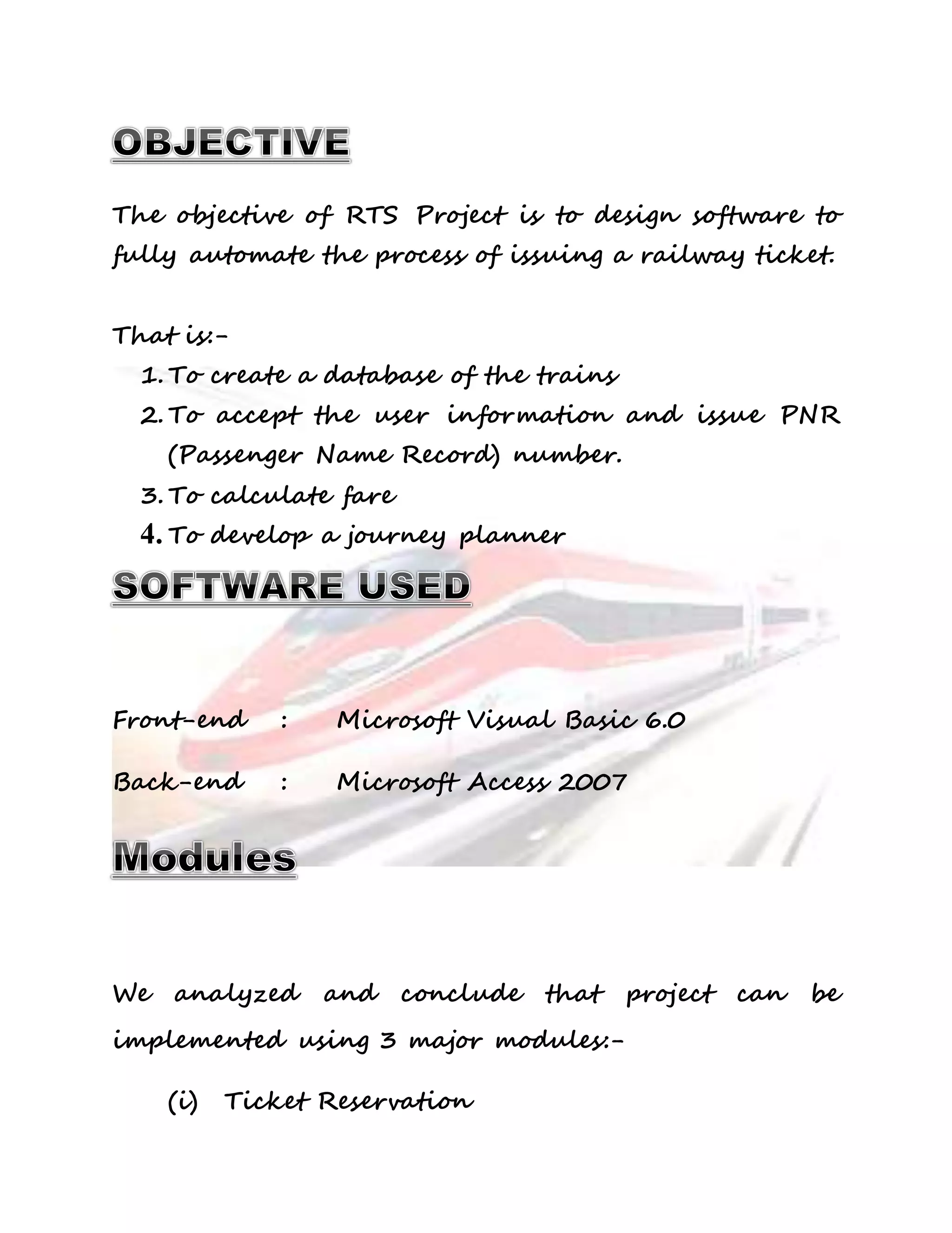The objective of RTS Project is to design software to 
fully automate the process of issuing a railway ticket. 
That is:- 
1. To create a database of the trains 
2. To accept the user information and issue PNR 
(Passenger Name Record) number. 
3. To calculate fare 
4. To develop a journey planner 
Front-end : Microsoft Visual Basic 6.0 
Back-end : Microsoft Access 2007 
We analyzed and conclude that project can be 
implemented using 3 major modules:- 
(i) Ticket Reservation 
 
