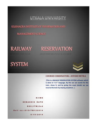K I I M S 
D E B A S H I S R A T H 
B S C ( I T M ) 2 n d 
R o l l n o : - 0 1 C I T M 1 2 2 0 1 4 
9 / 1 0 / 2 0 1 4 
COURSE CORDINATOR:- AYUSHI MITRA 
[This is a RAILWAY RESERVATION SYSTEM software which 
is done in “c++” language. By this we can search for the 
train, chose it, and by giving the exact details we can 
reserve the train by staying anywhere. ] 
 