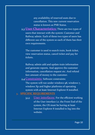 Page 10
any availability of reserved seats due to
cancellation. This new current reservation
status is known as PNR Status.
2.3 User Characteristics: There are two types of
users that interact with the system: Customer and
Railway admin. Each of these two types of users has
different use of the system so each of them has their
own requirements.
The customer is used to search train, book ticket,
view reservation status, cancel ticket and pay for
tickets.
Railway admin add and update train information
and generate reports. And approve the customer
information, cancellation request etc. And refund
fare amount of money to the customer.
2.4 Constraints: Software constraints:
The system will run under windows 98, windows 7,
windows Xp and higher platforms of operating
system with at least Internet Explorer 8 installed.
3. SPECIFIC REQUIREMENTS
3.1.1 User interfaces: For the efficient working
of the User interface i.e. the Front End of the
system, the OS must be having at least
Internet Explorer 8 installed to log into the
website.
 