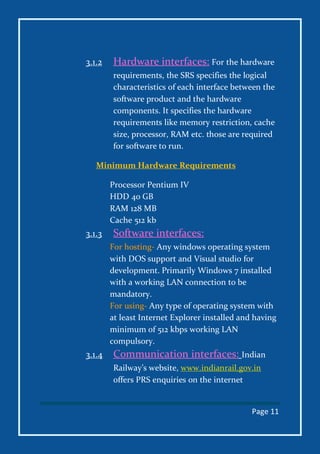 Page 11
3.1.2 Hardware interfaces: For the hardware
requirements, the SRS specifies the logical
characteristics of each interface between the
software product and the hardware
components. It specifies the hardware
requirements like memory restriction, cache
size, processor, RAM etc. those are required
for software to run.
Minimum Hardware Requirements
Processor Pentium IV
HDD 40 GB
RAM 128 MB
Cache 512 kb
3.1.3 Software interfaces:
For hosting- Any windows operating system
with DOS support and Visual studio for
development. Primarily Windows 7 installed
with a working LAN connection to be
mandatory.
For using- Any type of operating system with
at least Internet Explorer installed and having
minimum of 512 kbps working LAN
compulsory.
3.1.4 Communication interfaces: Indian
Railway’s website, www.indianrail.gov.in
offers PRS enquiries on the internet
 