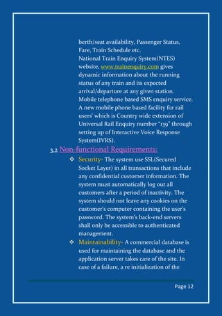 Page 12
berth/seat availability, Passenger Status,
Fare, Train Schedule etc.
National Train Enquiry System(NTES)
website, www.trainenquiry.com gives
dynamic information about the running
status of any train and its expected
arrival/departure at any given station.
Mobile telephone based SMS enquiry service.
A new mobile phone based facility for rail
users’ which is Country wide extension of
Universal Rail Enquiry number “139” through
setting up of Interactive Voice Response
System(IVRS).
3.2 Non-functional Requirements:
 Security- The system use SSL(Secured
Socket Layer) in all transactions that include
any confidential customer information. The
system must automatically log out all
customers after a period of inactivity. The
system should not leave any cookies on the
customer’s computer containing the user’s
password. The system’s back-end servers
shall only be accessible to authenticated
management.
 Maintainability- A commercial database is
used for maintaining the database and the
application server takes care of the site. In
case of a failure, a re initialization of the
 