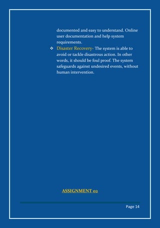 Page 14
documented and easy to understand. Online
user documentation and help system
requirements.
 Disaster Recovery- The system is able to
avoid or tackle disastrous action. In other
words, it should be foul proof. The system
safeguards against undesired events, without
human intervention.
ASSIGNMENT 02
 