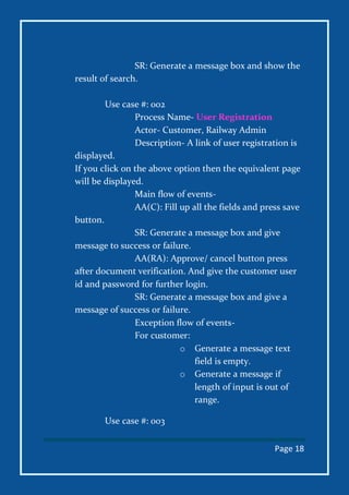 Page 18
SR: Generate a message box and show the
result of search.
Use case #: 002
Process Name- User Registration
Actor- Customer, Railway Admin
Description- A link of user registration is
displayed.
If you click on the above option then the equivalent page
will be displayed.
Main flow of events-
AA(C): Fill up all the fields and press save
button.
SR: Generate a message box and give
message to success or failure.
AA(RA): Approve/ cancel button press
after document verification. And give the customer user
id and password for further login.
SR: Generate a message box and give a
message of success or failure.
Exception flow of events-
For customer:
o Generate a message text
field is empty.
o Generate a message if
length of input is out of
range.
Use case #: 003
 
