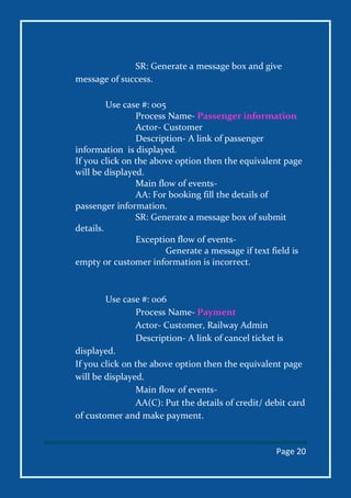 Page 20
SR: Generate a message box and give
message of success.
Use case #: 005
Process Name- Passenger information
Actor- Customer
Description- A link of passenger
information is displayed.
If you click on the above option then the equivalent page
will be displayed.
Main flow of events-
AA: For booking fill the details of
passenger information.
SR: Generate a message box of submit
details.
Exception flow of events-
Generate a message if text field is
empty or customer information is incorrect.
Use case #: 006
Process Name- Payment
Actor- Customer, Railway Admin
Description- A link of cancel ticket is
displayed.
If you click on the above option then the equivalent page
will be displayed.
Main flow of events-
AA(C): Put the details of credit/ debit card
of customer and make payment.
 